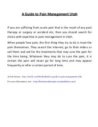 A Guide to Pain Management Utah
If you are suffering from acute pain that is the result of any past
therapy or surgery or accident etc, then you should search for
clinics with expertise in pain management in Utah.
When people face pain, the first thing they try to do is treat the
pain themselves. They search the internet, go to their elders or
call them and ask for the treatments that may cure the pain for
the time being. Whatever they may do to cure the pain, it is
certain the pain will never go for long time and may appear
frequently or after a certain period of time.
Article Source: http://storify.com/HoldenRyder/a-guide-to-pain-management-utah
For more Information visit : http://heartwoodhospice.com/palliative-care/
 