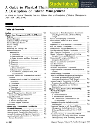 A Guide to Physical Therapist Practice. Volume I:
A Description of Patient Management
[A Guide to Physical Therapist Practice. Volume One: A Description of Patient Management.
Pbys Ther. 1995;75:R.1
Table of Contents
Preface ............................................................... 709
Chapter One: Management of Physical Therapy
..........................................................
Patients 711
............................................
Physical Therapists 711
...........................
Definition of Physical Therapy 711
...............................
Physical Therapist Practice 712
...................... ................
Practice Settings .
. 712
....................................................
Primary Care 712
..............................
Secondary and Tertiary Care 713
Patient Management .....................
.
.
.............. 713
I. Examination ............................................. 714
.............................................
A. The History 714
......................................
B. Systems Review 715
C. Tests, Measures. and Data Generated ....... 715
I1. Evaluation ............................................ 715
.................................................
I11. Diagnosis 715
.................................................
IV. Prognosis 716
v. ~ntervention......................................... 716
.................................
A. Direct Intervention 716
........................
B. Patient-related Instruction 716
C. Coordination. Communication. and
.......................................
Documentation 716
Additional Professional Activities of the Physical
Therapist ....................................................... 716
I. Prevention and Wellness (including Health
Promotion) ..............................................
717
. .............................................
I1 Consultation 717
.................................................
1
1
1. Screening 717
................................................
.
IV Education 718
..........................................
V. Critical Inquiry 718
VI. Administration .......................................... 718
Physical Therapy Services:Direction and
....................
Supervision of Support Personnel 718
.............................................
Support Personnel 719
........................
I. Physical Therapist Assistants 719
..............................
I1. Physical Therapy Aides 719
...........................
.
I11 Other Support Personnel 719
References ........................................................ 719
Chapter Two: Examinations Provided by
........................................
Physical Therapists 720
Aerobic Capacity or Endurance Examination ....... 720
Anthropometric Characteristics Examination ........ 721
Arousal, Mentation. and Cognition Examination ... 722
Assistive, Adaptive, Supportive, and Protective
......................................
Devices Examination 722
Community or Work Reintegration Examination
(including Instrumental Activities of Daily
Living) .......................................................... 723
Cranial Nerve Integrity Examination .................... 724
Environmental. Home. or Work Barriers
Examination .................................................. 725
Ergonomics or Body Mechanics Examination ....... 725
............................
Gait and Balance Examination 727
...................
Integumentary Integrity Examination 727
..............
Joint Integrity and Mobility Examination 728
..............................
Motor Function Examination 729
Muscle Performance Examination (including
Strength. Power. and Endurance) .................... 730
Neuromotor Development and Sensory
.................................
Integration Examination 731
....................
Orthotic Requirements Examination 731
..............................................
Pain Examination 732
Posture Examination .......................................... 733
..................
Prosthetic Requirements Examination 734
Range of Motion Examination (including Muscle
.........................................................
Length) 734
Reflex Integrity Examination .............................. 735
Self-care and Home-Management Examination
(including Activities of Daily Living and
.............
Instrumental Activities of Daily Living) 736
Sensory Integrity Examination (including
......................
Proprioception and Kinesthesia) 737
Ventilation. Respiration. and Circulation
Examination ................................................ 737
Chapter Three: Interventions Provided by
Physical Therapists ........................................ 739
......................................................
Intervention 739
I. Direct Intervention ...................................... 739
...........................
.
1
1 Patient-related Instruction 740
1
1
1. Coordination. Communication. and
..........................................
Documentation 740
Therapeutic Exercise (including Aerobic
..............................................
Conditioning) 741
Functional Training in Self Care and Home
Management (including Activities of Daily
Living and Instrumental Activities of Daily
..........................................................
Living) 742
Functional Training in Community or Work
Reintegration (including Instrumental Activities
of Daily Living. Work Hardening. and Work
Physical Therapy / Volume 75. Number 8 / August 1995
 