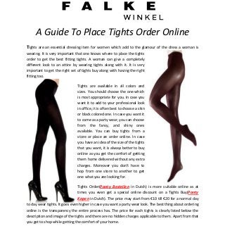 A Guide To Place Tights Order Online
Tights are an essential dressing item for women which add to the glamour of the dress a woman is
wearing. It is very important that one knows where to place the tights
order to get the best fitting tights. A woman can give a completely
different look to an attire by wearing tights along with it. It is very
important to get the right set of tights buy along with having the right
fitting too.

                               Tights are available in all colors and
                               sizes. You should choose the one which
                               is most appropriate for you. In case you
                               want it to add to your professional look
                               in office, it is often best to choose a skin
                               or black colored one. In case you want it
                               to come as a party wear, you can choose
                               from the fancy, and shiny ones
                               available. You can buy tights from a
                               store or place an order online. In case
                               you have an idea of the size of the tights
                               that you want, it is always better to buy
                               online as you get the comfort of getting
                               them home delivered without any extra
                               charges. Moreover you don’t have to
                               hop from one store to another to get
                               one what you are looking for.

                               Tights Order(Panty Bestellen in Dutch) is more suitable online as at
                               times you even get a special online discount on a Tights Buy(Panty
                               Kopen in Dutch). The price may start from €10 till €20 for a normal day
to day wear tights. It goes even higher in case you want a party wear look. The best thing about ordering
online is the transparency the entire process has. The price for each tights is clearly listed below the
description and image of the tights and there are no hidden charges applicable to them. Apart from that
you get to shop while getting the comfort of your home.
 