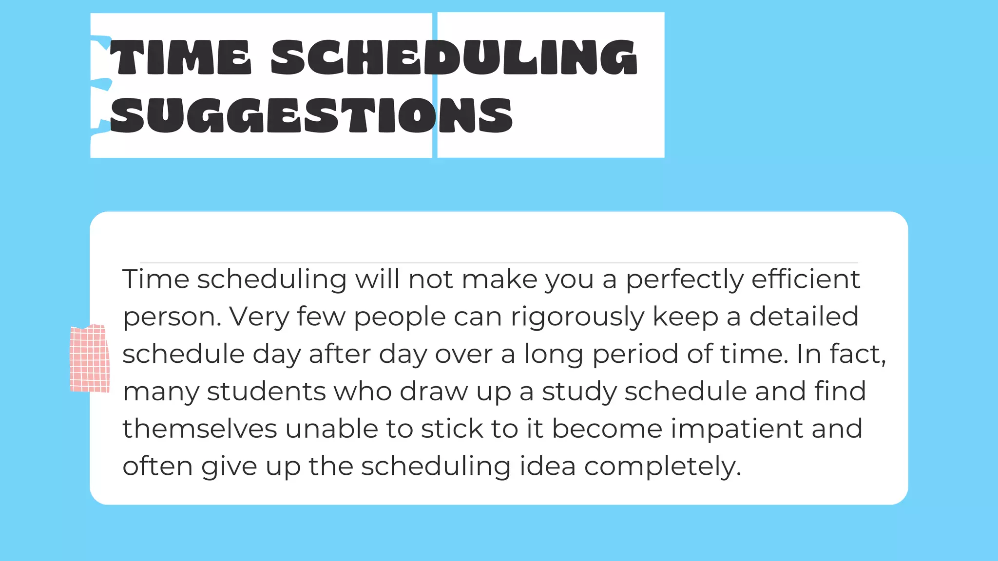 TIME SCHEDULING
SUGGESTIONS
Time scheduling will not make you a perfectly efficient
person. Very few people can rigorously keep a detailed
schedule day after day over a long period of time. In fact,
many students who draw up a study schedule and find
themselves unable to stick to it become impatient and
often give up the scheduling idea completely.
 