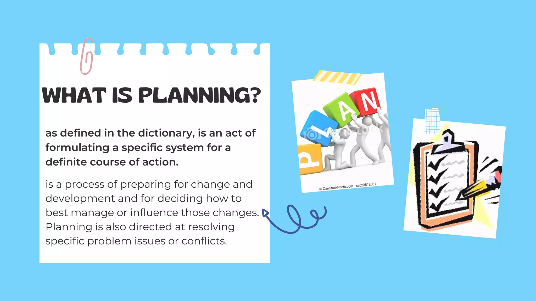 WHAT IS PLANNING?
as defined in the dictionary, is an act of
formulating a specific system for a
definite course of action.
is a process of preparing for change and
development and for deciding how to
best manage or influence those changes.
Planning is also directed at resolving
specific problem issues or conflicts.
 
