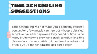 TIME SCHEDULING
SUGGESTIONS
Time scheduling will not make you a perfectly efficient
person. Very few people can rigorously keep a detailed
schedule day after day over a long period of time. In fact,
many students who draw up a study schedule and find
themselves unable to stick to it become impatient and
often give up the scheduling idea completely.
 