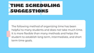 TIME SCHEDULING
SUGGESTIONS
The following method of organizing time has been
helpful to many students and does not take much time.
It is more flexible than many methods and helps the
student to establish long term, intermediate, and short
term time goals.
 