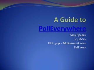 A Guide to PollEverywhere Amy Spears 10/26/10 EEX 3241 – McKinney/Cross Fall 2010 
