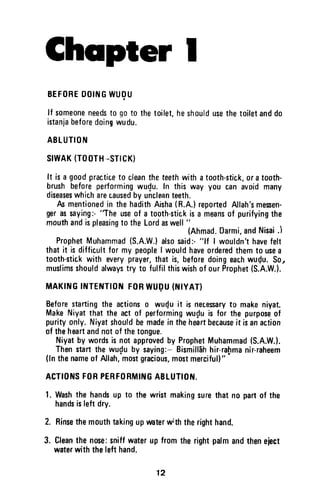 Chcrpter I
BEFOHEDOINGWIJOU
lf someoneneedsto goto thetoilet,heshouldusethetoiletanddo
istanjabeforedoingwudu.
ABLUTION
SIWAK(TOOTH-STICK)
It isa goodpracticeto cleantheteethwithatooth-stick,oratooth-
brushbeforeperformingwudu.In thisway you canavoidmany
diseaseswhicharecausedby uncleanteeth.
fu mentionedin thehadithAisha(R.A.)reportedAllah'smessen-
gerassaying:-'The
useof a tooth-stickisa meansof purifyingthe
mouthandispleasingto theLordaswell"
(Ahmad.0armi,andNisai.l
ProphetMuhammad(S.A.W.)alsosaid:-"lf I wouldn'thavefelt
thatit isdiffic,ultfor my peopleI woufd haveorderedthemto usea
tooth-stickwith everyprayer,that is,beforedoingeachwudu.So,
muslimsshouldalwaystry to fulfilthiswishof ourProphet(S.A.W.).
MAKTNGINTENT|0NF0RWUgU(N|YAT)
Beforestartingthe actionso wu{u it is necesaryt0 makeniyat.
MakeNiyatthat the actof performingwuf,uis for the purposeof
purityonfy.Niyatshouldbemadeintheheartbecauseit isanaction
of theheartandnotofthetongue.
Niyatby wordsisnotapprovedby ProphetMuhammad(S.A.W.l.
Thenstartthewu{u by saying:-Bismillbhhir-ra[rmanir-raheem
(lnthenameof Allah,mostgraciou$,mostmerciful)"
ACTIO]tISFORPERFORMIIIIGA8LUTIOI{.
l. Washthe handsup to thewristmakingsurethatn0 partof the
handsisleftdry.
2. Rinsethemouthtakingupwaterw;ththerighthand.
3. Cleanthenose:sniffwaterupfromtherightpalmandtheneject
waterwiththelefthand.
12
Chapter I
BEFORE DOING WUQU
If someone needs to go to the toilet, he should use the toilet and do
istanja before doing wudu.
ABLUTION
SIWAK (TOOTH--STlCK)
It is a good practice to clean the teeth with a tooth-stick, or a tooth-
brush before performing wudu. In this way you can avoid many
diseases which are caused by unclean teeth.
As mentioned in the hadith Aisha (R.A.) reported Allah's messen-
ger as saying:- ''The use of a tooth-stick is a means of purifying the
mouth and is pleasing to the Lord as well" )
(Ahmad. Oarmi, and Nisai .
Prophet Muhammad (S.A.WJ also said:- "If I wouldn't have felt
that it is difficult for my people I would have ordered them to use a
tooth-stick with every prayer, that is, before doing each wuQu. So"
muslims should always try to fulfil this wish of our Prophet (S.A.W.).
MAKING INTENTION FOR WUI}U (NIYAT)
Before starting the actions 0 wu~u it is necessary to make niyat.
Make Niyat that the act of performing wu~u is for the purpose of
purity only. Niyat should be made in the heart because it is an action
of the heart and not of the tongue.
Niyat by words is not approved by Prophet Muhammad (S.A.W.).
Then start the wu~u by saying:- Bismillah hir-ra~ma nir-raheem
(In the name of Allah, most gracious, most merciful) II
ACTIONS FOR PERFORMING ABLUTION.
1. Wash the hands up to the wrist making sure that no part of the
hands is left dry.
2. Rinse the mouth taking up water with the right hand.
3. Clean the nose: sniff water up from the right palm and then eject
water with the left hand.
12
 