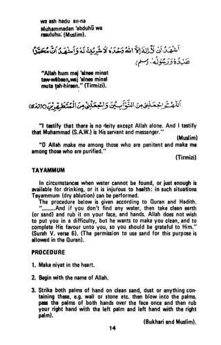 waashhaduatrna
illuhammadan
'abduhEwa
rruluhu:(Mrnliml.
fi;*l t f
"e,j'i
$jli,Et l,frglilfS*r;i;*i
rfi'i-*$s;#l
"Allahhummai'alnseminat
trpwlbmn sni hlneominal
mubph-hiren."(Tirmiril.
<tr;:toiriFi"isl..v}bQy*;5lrtirest;ay;$rf
"l tctify thatthereisnodeityexceptAllahalone.AndI testify
thatMuhammad(S.AW.IisHisservantandmessenger."
(Muslim)
"0 Allahmakemeamongthosewhoarepenitentandmakeme
amongthosswhoarepurified."
(Tirmizil
TAYATIi,IUIt|
In circumstancswhenrvatercannotbefound,orjustenoughis
arailablefor drinking,or it is iniufoust0 health:in suchsituations
Tayammum(dryablution)canbeperformed.
Theprocedurebelowis givenaccordingto OuranandHadith.
".........Andif you don'tfindanywater,thentakecleaneafth
(orsand)andrubit onyourface,andhands.Allahdoesnotwish
to putyouin a difficulty,buthewantsto makeyouclean,andto
complete-Hisfrvouruntoyou,soyoushouldbegratefulto Him."
(SurahV. verse6). (Thepermisionto usesandfor thispurposeis
allorvedintheOuran).
PROCEOU8E
l. Makeniyatinthehmrt.
2. BeginwiththenameofAllah.
3. Strikebothpalmsof handoncleansand,dustor anythingcon-
tainingthese,e.g.wallor stoneetc.fren blowintothepalms.
panthe pafmsof bothhandsoverthefaceonceandthenruh
yourrit'rt handwiththeleft palmandlett handwiththeright
palml.
(BukhariandMrslim).
14
wa ash hadu an-na
Muhammadan 'abduhu wa
rasuluhu: (Muslim).
"Allah hum maj 'alnn minat
taw-wlbeen"Mj 'alnee minal
muta 18h-hireen." (TirmizH.
"1 testify that there is no rjeity except Allah alone. And I testify
that Muhammad (S.A.W.) is His servant and messenger."
(Muslim)
"0 Allah make me among those who are penitent and make me
among those who are purified."
(Tirmizi)
TAYAMMUM
In circumstances when water cannot be found, or just enough is
available for drinking, or it is injurous to health: in such situations
Tayammum (dry ablution) can be performed.
The procedure below is given according to Ouran and Hadith.
".........And if you don't find any water, then take clean earth
(or sand) and rub it on your face, and hands. Allah does not wish
to put you in a difficulty, but he wants to make you clean, and to
complete -His favour unto you, so you should be grateful to Him."
(Surah V. verse 6). (The permission to use sand for this purpose is
allowed in the Quran).
PROCEDURE
1. Make niyat in the heart.
2. Begin with the name of Allah.
3. Strike both palms of hand on clean sand, dust or anything con-
taining these, e.g. wall or stone etc. then blow into the palms.
pass the palms of both hands over the face once and then rub
your right hand with the left palm and left hand with the right
palm).
(Bukhari and Muslim).
14
 