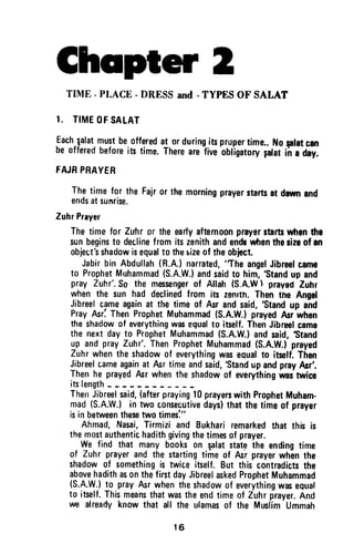 Chspter 2
TIME - PTACE - DRESS and - TYPES OF SALAT
I. TIMEOFSALAT
Each,qalat.Tult beofferedat or during_iupropertime..Noplat crn
beofferedbeforeits time.Therearefive.obligatorydat iiiiaai.
FAJRPRAYEB
Thetime for the Fajror the morningprayerstartsat dawnand
endsatsunrise.
ZuhrPnyer
Thetime for Zuhr or the earlyaftemoonprayerrtartswhenthe
sunbeginsto declinefromitszenithandendrwtrentherizeof an
obiecttshadowisequalto thesizeof theobiect.
Jabirbin Abdulfah(R.A.lnarrated,'The
angelJibreelcams
to ProphetMuhammad(S.A.W.)andsaidto him,'Stand
up and
pray Zuhr'.So the messengerof Allah (S.A.WI prayedZuhr
whenthe sun had declinedfrom its zenlth.Thentne Anget
Jibreelcameagainat the timeof Asrandsaid,'Stand
up and
PrayAsriThenProphetMuhammad(S.A.W.)prayedAsr'when
theshadowof everythingwasequalto itself.ThenJibreelcame
the nextdayto ProphetMuhammad(S.A.W.)andsaid,Stand
!p andprayZuhr'.ThenProphetMuhammad(S.A.W.)prayed
Zuhrwhentheshadowof everythingwasequalto itself.Then
Jibreelcameagainat Asrtimeandsaid,'StandupandprayAsr'.
Thenhe prayedfur whenthe shadowof everythingrvastrvice
itslength
TherrJibreelsaid,(afterpraying10prayerswithProphetMuham-
mad(S.A.W.)in nruoconsecutivedays)thatthetimeof prayer
isin betweenth$e twotimesl"
Ahmad,Nasai,Tirmizi and Bukhariremarkedthat this is
themostauthentichadithgivingthetimesof prayer.
We find that manybookson $alatstatethe endingtime
of Zuhr prayerand the startingtime of fui prayerwhEnthe
shadowof somethingis twiceitself.But this contradictsthe
abovehadithas0nthefirstdayJibreelaskedProphetMuhammad
(S.A.W.)t0 prayfur whentheshadowof everythingwasequaf
to itself.Thismeansthatwastheendtimeof Zuhrprayer.And
we alreadyknowthat all the ulamasof the MuslimUmmah
16
Chapter 2
TIME· PLACE - DRESS and - TYPES OF SALAT
1. TIME OF SALAT
Each ~alat must be offered at or during its proper time.. No flist Cln
be offered before its time. There are five obligatory falat in a day.
FAJR PRAYER
The time for the Fajr or the morning prayer starts at dawn and
ends at sun-rise.
Zuhr Prayer
The time for Zuhr or the early afternoon prayer starts when the
sun begins to decline from its zenith and ends when the size of an
object's shadow is equal to the ~ize of the object.
Jabir bin Abdullah (R.A.) narrated, "The angel Jibreel came
to Prophet Muhammad (S.A.W.) and said to him, 'Stand up and
pray Zuhr'. So the messenger of Allah (S.A.W  prayed Zuhr
when the sun had declined from its zenith. Then the Angel
Jibreel came again at the time of Asr and said, 'Stand up and
Pray Asr~ Then Prophet Muhammad (S.A.W.) prayed Asr when
the shadow of everything was equal to itself. Then Jibreel came
the next day to Prophet Muhammad (S.A.W.) and said, 'Stand
up and pray Zuhr', Then Prophet Muhammad (S.A.W.) prayed
Zuhr when the shadow of everything was equal to itself. Then
Jibreel came again at Asr time and said, 'Stand up and pray Asr'.
Then he prayed Asr when the $hadow of everything was twice
its length _
Then Jibreel said, (after praying 10 prayers with Prophet Muham-
mad (S.A.W.) in two consecutive days) that the time of prayer
is in between these two times:"
Ahmad, Nasai, Tirmizi and Bukhari remarked that this is
the most authentic hadith giving the times of prayer.
We find that many books on ~alat stat~ the ending time
of Zuhr prayer and the starting time of Asr prayer when the
shadow of something is twice itself. But this contradicts the
above hadith as on the first day Jibreel asked Prophet Muhammad
(S.A.W.) to pray Asr when the shadow of everything was eQuat
to itself. This means that was the end time of Zuhr prayer. And
we already know that all the ulamas of the Muslim Ummah
16
 