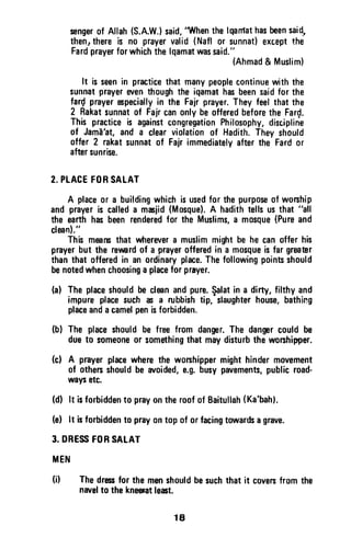 sengerof Allah(S.A.W.lsaid,
't{hen thelqanlathasbeensaid,
thenrthereis no prayervalid(Naflor sunnat)exceptthe
Fardprayerforwhichthelqamatwassaid."
(Ahmad& Muslim)
It is seenin practicethat manypeoplecontinuewith the
sunnatprayerwen thoughthe iqamathasbeensaidfor the
far{ prayerepeciallyin the Fajrprayer.Theyfeelthatthe
2 Rakatsunnatof Fajrcanonlybeofferedbeforethe Far{.
This practiceis againstcongregationPhilosophy,discipline
of Jamd'at,and a clearviolationof Hadith.Theyshould
offer 2 rakatsunnatof Fairimmediatelyafterthe Fardor
aftersunrise.
2.PLACEFORSALAT
A placeor a buildingwhichisusedfor thepurposeof woship
and prayeris calleda mciid (Mosque).A hadithtellsusthat "all
the earthhasbeenrenderedfor the Muslims,a mosque(Pureand
clmn)."
This mearsthat wherevera muslimmightbe he canoffer his
prayerbut the reuardof a prayerofferedin a mosqueisfar grmEr
thanthat offeredin an ordinaryplace.Thefollowingpointsshould
benotedwhenchoosinga placefor prayer.
(a) Theplaceshouldbeclan andpure.$alatin a dirty,filthyand
impureplacesuch if a rubbishtip, slaughterhouse,bathing
placeandacamelpenisforbidden.
(bl The placeshouldbe freefrom danger.The danpr couldbe
dueto someoneor somethingthat maydisturbthe worshipper.
(c) A prayerplacewherethe worshippermighthindermovement
of othersshouldbe avoided,e.g.busypavements,publicroad-
waysetc.
(d) lt isforbiddento prayontheroofof Baitullah(Ka'bahl.
(e) lt isforbiddento prayontop of orfacingtowardsagrave.
3. DRESSFORSATAT
MEN
(i) Thedres for the menshouldbesuchthat it coversfrom the
navelto thekneemtlect.
18
senger of Allah (S.A.W.) said, "When the Iqamat has been said"
then, there is no prayer valid (Nafl or sunnat) except the
Fard prayer for which the Iqamat was said."
(Ahmad & Muslim)
It is seen in practice that many people continue with the
sunnat prayer even though the iqamat has been said for the
far~ prayer especially in the Fajr prayer. They feel that the
2 Rakat sunnat of Fajr can only be offered before the Far~.
This practice is against congregation Philosophy, discipline
of Jama'at, and a clear violation of Hadith. They should
offer 2 rakat sunnat of Fajr immediately after the Fard or
after sunrise.
2. PLACE FOR SALAT
A place or a building which is used for the purpose of worship
and prayer is called a masjid (Mosque). A hadith tells us that "all
the earth has been rendered for the Muslims, a mosque (Pure and
clea!l)."
This means that wherever a muslim might be he can offer his
prayer but the revvard of a prayer offered in a mosque is far greater
than that offered in an ordinary place. The following points should
be noted when choosing a place for prayer.
(a) The place should be clean and pure. ~Iat in a dirty, filthy and
impure place such as a rubbish tip, slaughter house, bathing
place and a camel pen is forbidden.
(b) The place should be free from danger. The danger could be
due to someone or something that may disturb the worshipper.
(c) A prayer place where the worshipper might hinder movement
of others should be avoided, e.g. busy pavements, public road-
ways etc.
(d) It is forbidden to pray on the roof of Saitullah (Ka'bah).
(e) It is forbidden to pray on top of or facing towards a grave.
3. DRESS FOR SALAT
MEN
(j) The dress for the men should be such that it covers from the
navel to the kneesat least.
18
 