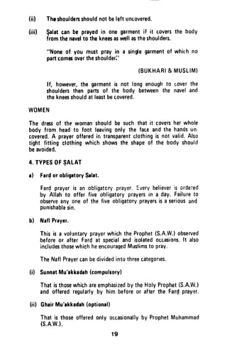 (iil ThEshouldersshouldnotbeleftuncovered.
(iiil $alatcanbe prayedin onegarmentif it coversthe body
fromthenavelto thekneesaswellastheshoulders.
"Noneof you mustprayin a sin$egarmentof whirh no
partcomesovertheshoulderj'
(BUKHARI& MUSLIM}
lf, however,the grment is not longenoughto uoverthe
shouldersthen partsof the body betweenthe naveland
thekneesshouldatleastbecovered.
WOMEN
The dressof the womanshouldbe suchthat it coversherwhole
body from headto foot leavingonly the faceandthe handsun'
covered.A prayerofferedin transparentclothingis not valid.Also
tight fittingcfothingwhichshowsthe shapeof the bodyshould
beavoided.
4.TYPESOFSALAT
a) Fardor obligrtorySalat.
Fardprayeris an obligatoryprayer.[very believeris ordered
by Allahto offerfive obligatoryprayersin a day.Failureto
observeanyoneof the fiveobligatoryprayersisa seriousand
punishablesin.
b) ltlaflPrayer.
Thisis a voluntaryprayerwhichtheProphet(S.A.W.)observed
beforeor afterFardat specialand isolatedoccasions.lt also
includesthosewhichheencouragedMuslimsto prav.
TheNaflPrayercanbedividedintothreecategortes.
(i) SunnatMu'akkadah(compuhory)
Thatisthosewhic,hareemphasizedbytheHolyProphet(S.A.W.)
and offeredregularlyby him beforeor afterthe Fardprayrlr.
(iil GheirMu'akkadah(optional)
Thatis thoseofferedonlyoccasionallyby ProphetMuhammad
(s.A.w.l.
r9
(in Theshoulders should not be left uncovered.
(iii) $alat tan be prayed in one garment if it covers the body
from the navel to the knees as well as the shoulders.
"None of you must pray in a single garment of whilh no
part comes over the shoulder:'
(BUKHARI &MUSLIM)
If, however, the garment is not long enough to cover the
shoulders then parts of the body between the navel and
the knees should at least be covered.
WOMEN
The dress of the woman should be such that it covers her whole
body from head to foot leaving only the face and the hands un·
covered. A prayer offered in transparent clothing is not valid. Also
tight fitting clothing which shows the shape of the body should
be avoided.
4. TYPES OF ~ALAT
a) Far~ or obligatory $alat.
Far~ prayer is an obligatory prayer. Every believer is ordered
by Allah to offer five obligatory prayers in a day. Failure to
observe anyone of the five obligatory prayers is a serious and
punishable sin.
b) NafJ Prayer.
This is a voluntary prayer which the Prophet (S.A.W.) observed
before or after Far~ at special and isolated occasions. It also
includes those which he encouraged Muslims to pray.
The Nafl Prayer can be divided into three categones.
(i) Sunnat Mu'akkadah (compulsory)
That is those which are emphasized by the Holy Prophet (S.A.W.)
and offered regularly by him before or after the Far~ praYI~r.
(ii) Ghair Mu'akkadah (optional)
That is those offered only occasionally by Prophet Muhammad
(S.A.W.).
19
 