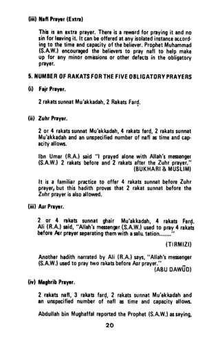 (iiil thfl Prryrr(Extnl
Thbisanextraprayer.Thereisa rewardfor prayingit andno
sinforleavingit. lt canbeofferedatanyisolatedinstanceaccord-
ingto thetimeandcapacityofthebeliever.ProphetMuhammad
(S.AW,)encouragedthe believerst0 praynall to helpmake
up for anyminorombsionsor otherdefec$in theobligatory
praysr.
5.TUTIBEROFRAKATSFORTHEFIVEOETIGATORYPRAYERS
(il FrirPrryrr.
2rakarsunnatMu'akkadah,2 RakatsFard.
(ii) ZuhrPrryrr,
2 or 4 rakatssunnatMu'akkadah,4 rakabfar{,2 rakatssunnat
Mu'akkadahandanunspecifiednumberof naflrotimeandcap-
acityalloun.
lbn Umar(R.A.)said"l prayedalonewithAllah'smesengel
(S.A.W.)2 rakatsbeforeand2 rakatsaftertheZuhrprayer."
(BUKHARI& MUSLIM)
rakatssunnatbeforeZuhr
2 rakatsunnatbeforethe
It is a familiarpracticeto offer 4
prayer,but this hadithprovesthat
Zuhrprayerisalsoallowed.
(iiil ArrPrryrr.
2 0r 4 rakat sunnat$rair Mu'akkadah,4 rakatsFard.
Ali (R.A.)said,"Allah'smessenfr(S.A.W.}usedt0 pray4 rakafu
beforeAer prayerssparatangthemwithasalutation........"
(TlBftllZll
Anotherhadithnarratedby Ali (R.A.)says,"Allah'smesenger
(S.A.W.}usedtopraytw'orakasbeforeAsrprayer."
(ABUDAWUO}
(ivl MrghribPrryar.
2 rakatsnafl,3 rakan
an unspacifiednumber
fard,2 rakatssunnatMu'akkadahand
of nafl 6 timeandcapacityallows.
Abdullahbin Mughaffalreportedthe Prophet(S.A.W.)assaying,
20
(iii) Nell Preyer (Extrl)
This is an extra prayer. There is a reward for praying it and no
sin for leaving it. It can be offered at any isolated instante atcord-
ing to the time and capacity of the believer. Prophet Muhammad
(S.A.W.) encouraged the believers to pray natl to help make
up for any minor omissions or other defects in the obligatory
prayer.
5. NUMBER OF RAKATS FORTHE FIVE OBLIGATORY PRAYERS
(0 Fejr Prlyer.
2 rakats sunnat Mu'akkadah, 2 Rakats Far~.
(ii) Zuhr Prlver.
2 or 4 rakats sunnat Mu'akkadah, 4 rakats far~, 2 rakats sunnat
Mu'akkadah and an unspecified number of nafl as time and cap-
acity allows.
Ibn Umar (R.AJ said "I prayed alone with Allah's messenger
(S.A.WJ 2 rakats before and 2 rakats after the Zuhr prayer."
(BUKHARI & MUSLIM)
It is a familiar practice to offer 4 rakats sunnat before Zuhr
prayer, but this hadith proves that 2 rakat sunnat before the
Zuhr prayer is also allowed.
(iii) Asr Praver.
2 or 4 rakats sunnat ghair Mu'akkadah, 4 rakats Fard.
Ali (R.A,) said, "Allah's messenger,(S.A.W,) used to pray 4 rakats
before Per prayer separating them with asalll tation........"
(TfRMIZI)
Another hadith narrated by Ali (R.AJ says, "Allah's messenger
(S.A.WJ used to pray two rakats before Asr prayer." _
(ABU DAWUO)
(iv) Meghrib Preyer.
2 rakats nafl, 3 rakats fard, 2 rakats sunnat Mu'akkadah and
an unspecified number of' nafl as time and capacity allows.
Abdullah bin Mughaffal reported the Prophet (S.A.W.) as saying,
20
 