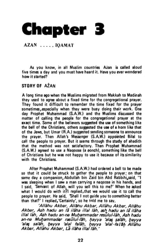 Chspter t
AZAN IQAMAT
As you know,in alf MuslimcountriesAian is calledaloud
fivetimesa dayandyoumusthaveheardit. Haveyoueverwondered
howit stafted?
sroRY0Fn2nr*r
A longtimeagowhentheMuslimsmigratedfromMakkahto Madinah
theyusedto agreeabouta fixedtimefor thecongregationalprayer.
Theyfoundit difficultt0 rememberthe timefixedfor the prayer
sometimesrespeciallywhenthey werebusydoingtheirwork.One
day ProphetMuhammad(S.A.W.)and the Muslimsdiscusedthe
matterof callingthe peoplefor the congregationalprayerat the
exacttime.Someof the believerssuggestedtheuseof somethinglike
thebellof the Christians,othessuggestedtheussof a hornlikethat
of theJews,but Umar(R.A.)suggestedsendingsomsonet0 announce
the prayer.Then Allah'sMessenger(S.AW.)appointedBilal t0
callthe peoplet0 prayer.Butit seemsthroughthestudyof ahadith
that the methodwas not satisfactory.ThenProphetMuhammad
(S.A.W.}agreedto usea Naqoose(aeonch),somethinglike thebell
of Christiansbut hewc not happyto useit becauseof itssimilarity
with the Christians.
AfterProphetMuhammad(S.A.W.)hadordereda bellto bemade
so that it couldbestruckto gatherthe peopleto prayer;on that
samedaya companion,Abdullahbin ZaidbinAbd Rabbihirsaid,"l
vrrassleepingwhenI sawa mancarryinga nagoosein hishands,and
I said,
'Servant
of Allah,will you selfthisto me?'Whenhecked
what I woufddo with it?l replied,thatwe woulduseit to callthe
peopfet0 prayer.Hesaid,ShalfI notguideyouto somsthingbetter
thanthat?'I repliedr'Certainly',sohetnldmet0 sav,
'Allehu
Akbar, AllEhu Akbar, Allahu Akbar, Altdhu
AkMr, ,Ash hadu an lE ildha illal lEh, xh hdu an li il6ha
illal lEh, Ashhadu an-ru,Mufiammadar resitut4en, Ashhadu
an-na MuQammadAr rafilullEh, bayya
'al4 galEh, bayya'alq galdh fuayya
'alal fa6h, fuayya
'alal-falEh
AllEhu
Aktur, AllEhu Aktur, G ilffia illal lilh.'l
'
22
Chapter J
AZAN ..... IQAMAT
As you know, in all Muslim countries Aian is called aloud
five times a day and you must have heard it. Have you ever wondered
how it started?
STORY OF AZAN
A long time ago when the Muslims migrated from Makkah to Madinah
they used to agree about a fixed time for the congregational prayer.
They found it difficult to remember the time fixed for the prayer
sometimes,especially when they were busy doing their work. One
day Prophet Muhammad (S.A.WJ and the Muslims discussed the
matter of calling the people for the congregational prayer at the
exact time. Some of the believers suggested the use of something like
the bell of the Christians, others suggested the use of a horn like that
of the Jews, but Umar (R.A.) suggested sending someone to announce
the prayer. Then Allah's Messenger (S.A.W.) appointfd Bital to
call the people to prayer. But it seems through the study of ahadith
that the method was not satisfactory. Then Prophet Muhammad
(S.A.WJ agreed to use a NaQoose (a oooch), something like the bell
of Christians but he was not happy to use it because of its similarity
with the Christians.
After Prophet Muhammad (S.A.WJ had ordered a bell to be made
so that it could be struck to gather the people to prayer; on that
same day a companion, Abdullah bin Zaid bin Abd Rabbihi"said, "1
was sleeDing when I saw a man carrying a naqoose in his hands, and
I said, 'Servant of Allah, will you sell this to me?' When he asked
what I would do with it?t replied,that we would use it to call the
people to prayer. He said, 'Shall I not guide you to something better
than that?' I replied/Certainly', so he told me to sav.
'AI/ahu Akbar, A/llJhu Akbar, Allahu Akbar, AI/shu
Akbar,. Ash hadu an Ii ilaha illal lah, ash hadu an la ilaha
iI/allah, Ash hadu an-na Mul)ammadar resulu/·/iJh, Ash hadu
an-na Mul)ammadilr rasulul-llJh, I)ayya 'a/Sf $a/ah, payya
'alSf ~aISh, payya 'alaI falal), Qayya 'alaI-fa Ilh Allahu
Akbar, AI/ahu Akbar, La ilaha iI/allah. ' ·
22
 