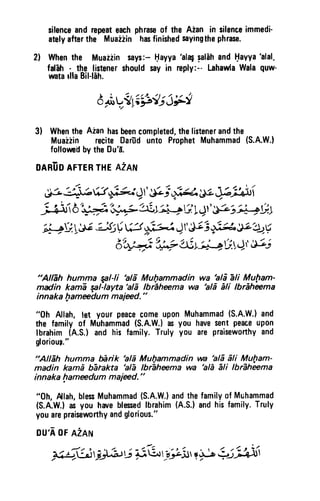 silenceandrepeateachphraseof the Aian in silenceimmedi'
atelyafterthe Muaiiin hasfinishedsayingthephrase.
2l Whenthe Muaiiin says:-tlayya
'al4 salEhandHavya'alal-
fal-ah:. thQ.ljstenershouldsayin reply:--LahawlaWalaquw'
watarllaBil-hh.
3) Whenthe Aian hasbeencompleted,thelistenerandthe
Muaiiin reciteOariidunto ProphetMuhammad(S.A.W.}
follomif bytheDuf;.
OARiiDAFTERTHEAZAN
J3 3t hi3 +fu,J I'gG,;;f.e- ULJljfrti
fu:irb'++P?;i,"f|*1ai,+G14r'g.a't'*ith.l
''i+V,1,# -JI:$ W
"*l
Jt F i $t!. JL1tV
dt*4'q# U'L-i;+tJ:.)t &i
"AlEh humma Eal-li hlE Mufiammadin wa
'ald
1li Muftam-
madin kamE qal-layta'alE lbr1hffima wa 'ald ili lbrEhema
innaka fiamedum maied."
"0h Allah,let your peacecomeuponMuhammad(S.A.W.)and
the family of Muhammad(S.A.W.}asyou havesentpeaceupon
lbrahimtA.S.) and his family.Truly you are praiseworthyand
glorioug:"
!!ilEh humma ffirik 'alE Mulammadin wa 'alE6li Multam-
madin kamd bitakta
'ali
lbrhheema wa 'alE Eli lbrEheema
innaka hamedum maied."
"0h, Alah,blesMuhammad(S.A.W.)andthefamilyof Muhammad
(S.A.W.)asyou hareblessedlbrahim(A.S.)andhisfamily.Truly
youarepraiseworthyandglorious."
DU'AOFA2AN
H,':.L33),:il,i-*{6r-tff:tr{+L:7iur:t
d+V,Ei-id;JF!
silence and repeat each phrase of the Aian in silence immedi·
ately after the Muaiiin has finished saying the phrase.
2) When the Muaziin says:- t:tayya 'al~ ~alah and I:tavya 'alat
fal'ah . the listener should say in reply:-- Lahawla Wala quw-
wata Ina Bil-lah.
3) When the Aian has been completed, the listener and the
Muaziin recite Dariid unto Prophet Muhammad (S.A.W.)
followed by the Du'a.
OARUO AFTER THE AiAN
"Allah humma ¥l1·li 'ala Mul)ammadin wa 'ali ali Muf1am·
madin kama ~/-Iayta 'ali Ibraheema wa 'ala ali Ibraheema
innaka lJameedum majeed. "
"Oh Allah, let your peace come upon Muhammad (S.A.W.) and
the family of Muhammad (S.A.W-l as you have sent peace upon
Ibrahim (A.S.) and his family. Truly you are praiseworthy and
gloriouJ~"
~'Allah humma barik 'ala Mul}ammadin wa 'ala ali Mu/;Jam-
madin kama blJtakta 'alll Ibraheema wa 'aliJ ali Ibraheema
innaka I}ameedum majeed. "
"Oh, Allah, bless Muhammad (S.A.W.) and the family of Mlihammad
(S.A.W.) as you have blessed Ibrahim (A.S.) and his family. Truly
you are praiseworthy and glorious."
OU'A OF AZAN
 