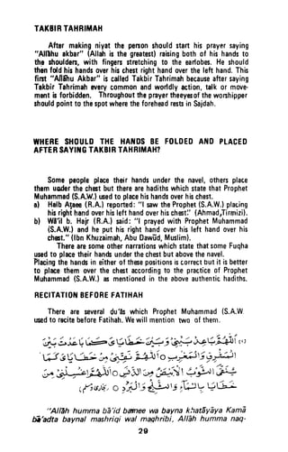 TATBIRTAHRIMAH
Aftermakingniyatthepenonshouldstarthisprayersaying
"AllEhuakbar"(Allahisthegreatest)raisingbothof hishandsto
theshouldsrs,with fingersstretchingto theearlobes.Heshould
thenfdd hishandsoverhischestrighthandoverthelefthand.This
first"AlliihuAkbar"iscalledTakbirTahrimahbecauseaftersaying
TakbirTahrimaheverycommonandworldlyaction,talkor move-
mentisforbidden.Throughouttheprayertheeyesofthewonhipper
shouldpointtothespotwheretheforeheadrestsinSajdah.
WHERESHOUTDTHE HAI{DSBE FOTDEDAf{O PLACED
AFTERSAYITGTAKBIRTAHRIIIAH?
Somepeopleplacetheir handsunderthe navel,othersplace
themuoderthechestbuttherearehadithswhichstatethatProphet
Muhammad(S.A.W.)ued to placehishandsoverhischest.
al HalbAlaee(R.A.)repofted:"l sawtheProphet(S.A.W.)pfacing
hisrighthandoverhislefthandoverhischesti'(Ahmadrlirrrnizi).
bl Wlll b. Hair(R.A.)said:"l prayedwith ProphetMuhammad
(S.A.W.)andhe put hisrighthandoverhisleft handoverhis
cho$t."(lbnKhuzaimah,AbuDawld,Muslim).
TherearesomeothernarrationswhichstatethatsomeFuqha
usedto placetheirhan&underthechestbutabovethenavel.
Flacingthehandsin eitherof thesepositionsiscorrectbutit isbetter
to placethem overthe chestaccordingt0 the practiceof Prophet
Muhammad(S.A.W.)asmentionedin theaboveauthentichadiths.
RECITATIOT{BEFOREFATIHAH
Thereare severaldu'ts which ProphetMuhammad(S.A.W
usedto recitebeforeFatihah.Wewill mentiontwo of them.
'ij tJ;( (;- 3V& 1# i',#i+r:. iliri,,,
733Ui" L:41'L#)i o--Ft5 rt4)t
.* jr=:ag46' o#.1r-"+",iit 5rll'H
r{cs,V,o iili +L sf,? ? + 6a
"Alleh hummabe'id banee wabaynakhat|yEyaKamE
E'adta baynal mashrigiwal maghribi,Allih humma naq'
2g
TAKBIR TAHRIMAH
After making nivat the person should start his prayer saying
"AII'Ihu akbar" (Allah is the greatest) raising both of his hands to
th~ shoulders, with fingers stretching to the earlobes. He should
then fold his hands over his chest right hand over the left hand. This
tim "Anihu Akbar" is called Takbir Tahrimah because after saying
Takbir Tahrimah every common and worldly action, talk or move-
ment is forbidden. Throughout the prayer theeyesof the worshipper
should point to the spot where the forehead rests in Sajdah.
WHERE SHOULD THE HANDS BE FOLDED AND PLACED
AFTER SAYING TAKBIR TAHRIMAH?
Some people place their hands under the navel, others place
them uDder the chest but there are hadiths which state that Prophet
Muhammad (S.A.W.) used to place his hands over his chest.
a) Halb A!aee (R.A.) reported: "1 saw the Prophet (S.A.W.) placing
his right hand over his left hand over his chest:' (Ahmad"Tirtnizi).
b) Wi'il b. Hajr (R.A.) said: "I prayed with Prophet Muhammad
(S.A.W.) and he put his right hand over his left hand over his
chest." (Ibn Khuzaimah, Abu Oawtid, Muslim).
There are some other narrations which state that some Fuqha
used to place their hands under the chest but above the navel.
"Placing the hands in either of these positions is correct but it is better
to place them over the chest according to the practice of Prophet
Muhammad (S.A.W.) as mentioned in the above authentic hadiths.
RECITATION BEFORE fATIHAH
There are several du'as which Prophet Muhammad {S.A.W,
used to recite before Fatihah. We will mention two of them.
"Allah humma ba'id barnee wa bayna khat5yaya Kama
/ii'adta baynal mashriqi wal maqhribi, Allah humma naq-
29
 