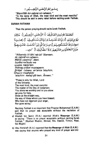 o+ij}$rj1 PF,
"BismillEhhir'nhmd nir-rahnm. "
"ln thenameof Allah,themmtkindandthemostmercifuli'
Thisshouldbesaidin weryrakatbeforerecitingrurahFatihah.
SURAHFATIHAH
ThentheperconprayingshouldreciteiurahFatihah.
;Du i:-*il Id4l 6 ;# 6 rP.i ;u
"t-it5+:^J6'.'i;{" !Vyi'*4i AVL3i;rV ;
l] e.=1ei#i( g rt,ur= e*idrig;;ott
-*t"l' S dJ,btiirydJb-';ih"F
"Alltamdu |il-Ehi rab-hil'6lameen.
Ar rafrma-nir-ralrem.
Mefiki yawmid - den.
lyydka na'budu wa
iyyaka nasta'een.
Ihdl nagsirital mustagmm.
$iragal Laieena an'amta 'alayhim.
Ghayril maghQubi -
hlaVhim walay'ddl-leen.A,mffin."
"PraiseisunlyforAllah,Lord
of theUnivene.
Themostkind,themostmerciful.
Themasterof theDayof Judgment.
Youaloneweworshipandto youalone
un prayfor help.
Showusthestraightway,
thewayof thosewhomyouhaveblessed.
Whohavenotdeservedyouranger,
Norgoneastray."
RecitingFatihahissoimportantthatProphetMuhammad(S.AW.)
said thit no prayerwG acceptablewiqhoutthe recitationof
Fatihah.
a) Ubadahbin Samit(R.A) reportedAll:th'sMessenger(S.A.W.)
assaying:
'Thereis no prayeracceptablewith_outreciting$ol,
Fatihah.;'{BukhariMuslim,Ahmad,Abu Dalfrd,Tirmizi,Nhai,
lbnMaiah).
b) AbuHurairah(n.A.)reportedthattheMessengerofAllah(S.A.W.)
wassayingthatanyonewhoprayedanykindof prayeranddid
31
, .,...:?~,. I .....::J, A~.' ':.)~ _ L.~ -...' A-~
_ ~ ~~- .... ~J.-
"Bismfllah hir-rabma nir-raheem. "
"In the name of Allah, the most kind and the most merciful:'
This should be said in FNery rakat before reciting surah Fatihah.
SURAH FATIHAH
"A/hamdu li/-/ahi rab-bil 'a/ameen.
Ar rahma nir-raheem.
Maliki yawmid : deen.
Iyyaka na'budu wa
iyyaka nasta'een.
Ihdlna~ siratal mustaqeem.
Sira(al Lazeena an 'amta 'alayhim.
Ghayril magh{1ubi _
'alayhim walap gal-Ieen. Ameen. "
"Praise is only for Allah, Lord
of the Universe.
The most kind, the most merciful.
The master of the Day of Judgment.
You alone we worship and to you alone
we pray for help.
Show us the straight way,
the way of those whom you have blessed.
Who have not deserved your anger,
Nor gone astray:'
Reciting Fatihah is so important that Prophet Muhammad (S.A.W.)
said that no prayer was acceptable wi1thout the recitation of
Fatihah.
a) Ubadah bin Samit (R.A.) reported Allah's Messenger (S.A.W.)
as saying: "There is no prayer acceptable without reciting Surah
Fatihah." (Bukhari Muslim, Ahmad, Abu Oawud, Tirmizi, Nisai,
Ibn Majah).
b) Abu Hurairah (R.A.) reported thatthe Messenger of Allah (S.A.W.)
was saying that anyone who prayed any kind of prayer and did
31
 