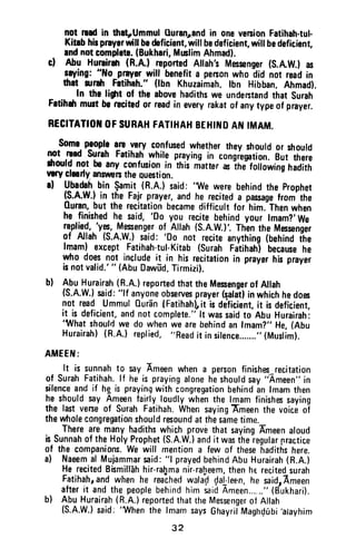 not nad in thatrUmmulOuranpnd in oneversionFatihah.tul.
Kitsbhirprayrrwillbodeficient,will bedeficienr,will bedeficient,
andnotcomplete.(Bukhrri,Mrrlim Ahmad).
cl Abu Hurrirah(R.A.l reportedAllah'sMessenger(S.AW.}as
rrying: "[Io praysrwifl benefita personwho did not readin
ftrt rurdr Fatihah."(lhn Khuzaimah,lbn Hibban.Ahmad).
In the ligrt of the abovehadithswe undentandthat surah
Fatihdrmurt berscitedor readin everyrakatof anytypeof prayer.
BECITATIOilOFSURAHFATIHAHBEHIITIDAf{ IMAM.
$ome.pgopl.ogE.ysly confusedwhethertheyshouldor should
not rsadsurah Fatiharrwhireprayingin congiegrion.Bui ih;;;
drouldnot b0any confusionin'thii niatter-i ir,Jiorro",ingtilli;
vry clmdy.ansnrersthequestion.
al Ubadahbin $amit.(R.A.)said:
'1Ale
werebehindthe Prophet
(s.A.w.)in the Fairpraver,andhe reciteda passagefrom'the
Ouran,but the recitationbecamedifficurtfor'him.'Thenwhen
he finishedhc said,'Do you recitebehindyour lmam?'we
replie.{,.'yE,^tlgfengglof Attah(S.A.W.)'.Th'enthe Messenger
of Allah (S.A.W.)said: 'Do
not reciteanything(behindt-he
lmam) exceptFatihah-tul-Kitab(surah raiitratrjbecausehe
who doesnot includeit in hisrecitationin prayerhisprayer
isnotvalid.'" (AbuDawEd,Tirmizi).
bl AbuHurairah(R.A.)reportedthsttheMesengerof Allah
(s.A.w.)said:"lf anyoneobsewesprayer(salatlinwhichhedoes
not read ummul0ur5n{FatihahLitisdeiicient,it isdeficient,
it is deficient,andnotcomplete."lt wassaidto AbuHurairahi'What
shouldwe do whenwearebehindanlmam?,,He,(Abu
Hurairahl(R.A.)replied,"Readit insirence......."(Muslim).
AMEEIU:
It is sunnahio *y Ameenwhena personfinishes-recitation
of SurahFatihah.lf he is prayingaloneheshouldsay"Ameen"in
silenceandif hg is prayingwithcongregationbehindan lmamthen
he shouldsayAmeenfairlyloudlywhenthe lmamfinishessaying
the lastverseof SurahFatihah.whensayingEmeenthe voiceoT
thewtrolecongregationshouldresoundatthesametimu.
TherearemanyhadithswhichprovethatsayingAmeenaroud
isSunnahof theHolyProphet(S.A.w.)andit wasiheiegularpractice
of the companions.we will mentiona few of thesehadithshere.
a) Naeemal Mujammarsaid:"l prayedbehindAbuHurairah(n.A.)
HerecitedBismilfdhhir-ra[manir-raheem,thenherecitedsurah
Fatihahrandwhenhe reachedwalad{alleen,he saidrAmeen
afterit andthepeoplebehindhimsaidAmeen...,.."(dukhari).
b) AbuHurairah{R.A.)reportedthattheMessengerol Allah
(s.A.w.)said:
'when
the lmamsaysGhayriiMaghd0bi'arayhim
32
not read in that,Ummul (luranl.and in one version Fatihah·tul·
Kitab his prayer will be deficient, will be deficient, will be deficient,
and not complete. (Bukhari, Muslim Ahmad).
c) Abu Hurairah (R.A.) reported Allah's Messenger (S.A.W.) as
saying: "No prayer will benefit a pe~an who did not read in
that .nlh Fatihah." (Ibn Khuzaimah. Ibn Hibban. Ahmad).
In the Ii-.t of the above hadiths we understand that Surah
Fatihah must be recited or read in every rakat of any type of prayer.
RECITATION OF SURAH fATIHAH BEHIND AN IMAM.
Some people are very confused whet~er they should or should
not l'Iad Surah Fatihah while praying in congregation. But there
should not be any confusion in this matter as the following hadith
very clearty answers the Question.
8) Ubadah bin ~amit (R.A.) said: 'We were behind the Prophet
(S.A.W.) in the Fajr prayer, and he recited a passage from the
auran, but the recitation became difficult for him. Then when
he finished he said, 'Do you recite behind your Imam?' We
replied, 'yes, Messenger of Allah (S.A.W.)'. Then the Messenger
of Allah (S.A.W.) said: 'Do not recite anything (behind the
Imam) except Fatihah-tul·Kitab (Surah Fatihah) because he
who does not include it in his recitation in prayer his prayer
is not valid.' " (Abu Dawiid. Tirmizi).
b) Abu Hurairah (R.A.) reported that the Messenger of Allah
(S.A.W.) said: "If anyone observes prayer (~alat) in which he does
not read Ummul Quran (Fatihah), it is deficient, it is deficient,
it is deficient, and not complete." It was said to Abu Hurairah:
'What should we do when we are behind an Imam?" He, (Abu
Hurairah) (R.A.) replied, "Read it in silence......." (Muslim).
AMEEN:
It is sunnah to say Ameen when a person finishes_recitation
of Surah Fatihah. If he is praying alone he should say "Ameen" in
silence and if h~ is praying with congregation behind an Imam then
he should say Ameen fairly loudly when the Imam finishes saying
the last verse of Surah Fatihah. When saying Ameen the voice of
the whole congregation should resound at the same timlt
There are many hadiths which prove that saying Ameen aloud
is Sunnah of the Holy Prophet (S.A.W.) and it was the regular practice
of the companions. We will mention a few of these hadiths here.
a) Naeem al Mujammar said: "I prayed behind Abu Hurairah (R.A.)
He recited Bismillah hir-rahma nir-raheem, then hE recited surah
Fatihah, and when he reached wala·p c)a.!.:lee-n, he said, Ameen
after it and the people behind him said Ameen......" (Bukhari).
b) Abu Hurairah (R.A.) reported that the Messenger of Allah
(S.A.W.) said: 'When the Imam says Ghayril MaghQubi 'alayhim
32
 
