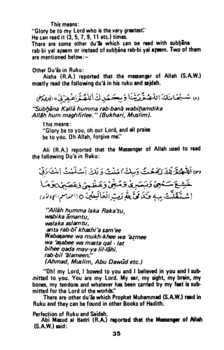 Thismeans:
"Glorybeto myLordwho
's
theverygrmtmt:'
Hecanreadit (3,5,7,9,1l etc.)times.
Therearesgmeotherdu'& whichGanbe roadwith subfEna
rab.biyala3eemor imteadofsubfrinarabbiyalr;rm. Twoofthsm
arementionedbelow:-
0therDu'isin Ruku:
Aisha(R.A.)reportodthat the melsengprof Allah(S.AW-)
mmtlyreadthefollonringdu'i inhisrukuandnidah.
rtt i,"J?+ifrh l,f*n;r t; a vl-41tl.L.lt,r
"Sublpflna Kalld humma rab-banE wabifuamdika
AlEh hum maghfirln." (0ukhari, Musliml.
Thismeans:
"Glorybeto you,ohourLord,andallpraise
beto you.0h Allah,forgivemei'
Ali (R.A.) reportedthat the Messengerof Aflahusedto read
thefollowingDu'ain Ruku:
$Q,l i :-)j53;J, f.b?5&;3s +aLd"Nv,
V h.,za-; *Lz;',#s e',gs 6F;=--e-f
r.tirt1,,{*r
ro
-,ziJLli
r_;j hr!,xL o;,-ii{U, I
"AlEh humma laka Raka'tu,
ffiika Ennntu,
vnlaka alunru,
trta rab-bTRhahi'a sam'ee
wa mukh-kt E wa
'azme
wa 'qafu
vn mista gal - tat
bihe qada mav-ya lil-Ehi.
rabSil Elameen!'
(Ahmad, Mtslim, Abu Dawfid etc.)
"0h! my Lord,I borwdto you andI believedin you andlrub
mitud t0 you. You aremy Lord.My mr, my sight my brrin,my
bones,my tendomandwhateverhr beencarriedby my fnt b rub'
mittedfor the Lordof theworl&l'
Thereareotherdu'& whichProphetMuhammed(S.AW.}rnd in
Rukuandtheycanbefurnd in otherBooksof Hadith.
Perfectionol RukuandSaidah.
Abi Mrud al Badri(R.A) rrportedilrrt the Meseqrrr of Al*t
{S.AW.}said:
35
This means:
"Glory be to my lord who is the very greatest~'
He tan read it (3, 5, 7, 9, 11 ett.) times.
There are some other du'ls which can be read with subbina
rab·bi yal a~eem or instead of sub~ina rab-bi yalll~m. TWD of them
are mentioned below:-
Other Du'as in Ruku:
Aisha (R.A.) reported that the messenger of Allah (S.A.W.)
mostly read the follo~ng du'a in his ruku and sajdah.
(tf4tj~)oj~~4JJ'2J~;8,-'J~'~~ ").. , / . ; "" ..",
"Subl)ana Kalla humma rab-bana wabi(1amdika
AllAh hum maghfirlee. " fBukhari, Muslim);
This means:
"Glory be to you, oh our lord, and aU praise
be to you. 0h Allah, forgive me:'
Ali (R.A.) reported that the Messenger of Allah used to read
the fonowing Du'a in Rttku:
"Allah humma laka Raka'tu
wabika amantu, ,
walaka aslamtu,
~ta rab-bT khashi'a sam'ee
Wab~ wa mukh-khee wa 'azmee
wa ~abee wa masta qal - lat .
bihee qada may-va lil-Iahi.
rab-bil 'alameen."
(Ahmad, Muslim, Abu Dawiid etc.)
"Ohl my Lord, I bowed to you and I believed in you and I sub-
mitted to you. You are' my lord. My ear, my sight, my brain, my
bones, my tendons and whatever has been carried by my feet is sub-
mitted for the lord of the worlds:'
There are other du'as which Prophet Muhammad (S.A.W.) .-.d in
Ruku and they can be found in other Books of Hadith.
Perfection of Ruku and Saidah.
Abi Masud a' Badri (R.A.) reported thlt the Messenger of Allah
(S.A.W.) said:
35
 