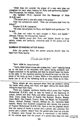 "Allah doesnot conslderthe prayerof a manwho doesnot
straightenhisbackwhenbowingfor RukuandperformingSaidahj'
(lbnKhuzaimah,lbnHibban,Tabrani).
Abi 0atEdah(R.A.l reportedthat the Messengerof Allah
(S.AW.)said:
'Then0rstthiefisonewhostealsin hisprayer.,'
Thenthe companionsasked,"H0wcansomeonestearfromhis
prayer?"
Prophet(S.A.W.) ansnered.
"HedoesnncompletehisRuxuandsajdahwithperfection."al
hesaid,
"He doesnot makehis backsrraightin RukuandSajdah.,'
(Ahmad,Tabrani,lbnKhuzaimah,Hakim).
Thesehadithsprovethat Rukuand saidahshouldbe done
cafmfy,slowlyand perfectly,otherwrsesalatof the penonwill be
deficient.
OAUWI,IAH(STAilOIt{GAFTERBUKU}
After the perfectRuku the personprayingshouldraisehis
headfromRukusaying:-
6;FdiJ"ol,'*'-
"Samihllehhu limanhamidai,
"verily.Allahlistenst0onewhopraiseshim."and* raisehishan&
up to the levelof his shoulderswith palmsfacingoutwardsand
fingenstretchedto theearlobesandthenheshouldlowerhishands
to hissides.In thestandingpositionheshouldbeerectsothatthe
jointsof hisbodygohackin place.whilein thispositionheshould
reciteone 0r all of the followingdu'is iN manytimesashe likes.
*some peoptegetvery
hishandswhilegoinginro
liftinghisheadfromhuku.
annoyedwhentheyseesomeoneraising
Rukuandagainraisinghishandswhili
Thereare,however,authentichadithswhichprovethatrrrophet
Muhammad(s-A.w.)usedt0 raisehis handsai the beginningof
prayer,beforeandafterRukuandwhenstandingup foithe ihird
rakat.^FuglvllngfqBookof Hadithlike Bukhari,filuslim,Muatti
lmamMalik,Abu_Dawr.rd,Tirmizi,Nisai,rbnMajah,lbnKhuzaimah,
Hakim,Ahmad,Shafaee,Tabrani,Baitraqletc.etr. mentionsthese
hadiths.Nearlyfourhundredcompanionsalsonarratethispractice
of ProphetMuhammad{s.A.w.}.s0,thereis nottheslightesidoubt
that the raisingof handsis sunnatanda personwho fractisesthis
sunnatgetsa greaterrewardthanthe personwhodoesnot practise
it. However,eventhoughthe actionis mentionedin the hadiths,
all the ulamasagreethatthe prayerof a penonwhodoesnotraise
36
rCOnttnued
on page 37)
"Allah does not consIder the prayer of a man who does not
straighten his back when bowing for Ruku and performing Sajdah:'
(Ibn Khuzaimah, Ibn Hibban, Tabrani).
Abi Gatadah (R.A.) reported that the Messenger of Allah
(S.A.WJ said:
''The WOBt thief is one who steals in his prayer."
Then the companions asked, "How can someone steal from his
prayer?"
Prophet (S.A.W.) ansmred,
"He does nOlcomplete his RUKU and Sajdah with perfection." Or
he said,
"He does not make his balk straight in Ruku and Sajdah."
(Ahmad, Tabrani, Ibn Khuzaimah, Hakim).
These hadiths prove that RlJku and Sa;dah should be done
calmly, slowty and perfer.tly, otherwIse sa/at of the person will be
deficient.
QAWMAH (STANDING AFTER RUKU)
After the perfect Ruku the person praying should raise his
head from Ruku saying:-
"Sami 'allAh hu liman ~amida:'
"Verily Allah listens toone who praises him." and * raise ~is hands
up to the level of his shauldeB with palms facing outwards and
fingeB stretched to the earlobes and then he should lower his hands
to his sides. In the standing position he should be erect so that the
joints of his body go hack in place. While in this position he should
recite one or all of the following du'as as many times as he likes.
*Some people get very annoyed when they see someone raising
his hands while going into Ruku and again raising his hands while
lifting his head from kuku.
There are, however, authentic hadiths which prove that ?rophet
Muhammad (S.A.W.) used to raise his hands at the beginning of
prayer, before and after Ruku and when standing up for the third
rakat. Every single Book of Hadith like Bukhari, Muslim, Mual~a
Imam Malik, Abu Dawud, Tirmizi, Nisai, Ibn Majah, Ibn Khuzaimah,
Hakim, Ahmad, Shafaee, Tabrani, Baihaqi etc. etc. mentions these
hadiths. Nearly four hundred comDanions also narrate this practice
of Prophet Muhammad (S.A.W.). So, there ;s not the slightest doubt
that the raising of hands is sunnat and a person who practises this
sunnat gets a greater reward than the person who does not practise
it. However, even though the action is mentioned in the hadiths,
all the ulamas agree that the prayer of a person who does not raise
36
,continued
on page 37)
 