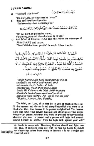 ou'AstltloAwtttAH
a) "Rab'bahalakalhamdl' 6'i;;+,'tsu*.5
"0h, 0urLord,allthepraisesbeto youl'
b) "Rab'banilakalllamd,l;ramdan
Katheerantayyibanmubarakanfeei'
o 9Q:1ts&^Wfi#r'-t^3 ii.;Jltt 6
"0h ourLord,allPraisesbeto You,
Verymany,pureandblesedpraisesbeto y9u.''
cl Ali'S.'r*o'if (rtuuitt in.n.t saysthatwhenthemesengerof
Allah(S.A.W.)ued to say:-
"Sami'all5hhulimanhamida"hewouldfollowit with:-
* S;*,"i+i =.5U-;.rr1Y^,i;.3tq ui: #ti
J6rg (,;.ZV i|*t Jii-i-ii hiJ;aJ-n4u
| ; ii,L-{t W €;9 }^i -'"rJiU urt;',.glj r
t -
t ) , . i , 2 - I a , r , 4 g l r t ! t t -
- .^--.J'& # i Li; fi JiJ W'J,a)
1ird1,.drrr)
"Alldh humma rab-bani lakal llamdu mil as
smEwEti wa mil al arQi wa mil ama
shi'ta min shayin ba'du: ah lath
than1e wal maidiahag-gu mE qdlal
'abdu WaKullu-naLaka'abd, AlEh humma
lE m1ni'a limi a'tpyta wal6 mu'Sya lima
mana'ta wala yanfa'u Zal iad-di minkal iad!'
(Muslim, Ahmad, Abu Daw0d)
"0h Allah,our Lord,all praisesbe to you,asmuchastheytan
fill the heavensandthe earthandeverythingwhichyou wantto be
filledafterthat.Youdeserveto be praisedandglorified.Youdeserve
morethanwhat your servanthassaidandall of usareyourslavc.
Nobodycanprwentwhateveryouwantto giveandnobodycangive
whateveryou umntt0 preventanda penonwith highrankcannot
benefithimselfor anotherfrom his high rankaginst your will."
his handsis acceptable.Therefore,Muslimsshouldnot fight over
this issue.lf someonedoesnot wish to raisehis handsheshould
(continuati_o4.not discourageothersfrom doingso becauseit is not a majorcon-
fromp4e36)$sysrtialpoint.
37
DU'AS IN QAWMAH
a) "Rab-bana lakal ~amd:'
"Gh, our Lord, all the praises be to you;'
b) "Rab-bana lakal hamd,hamdan
Katheeran ~ayviban niubaraka.n fee:'
,If' ,. "- .I ., ", ,~ ~
» • ~;~~,~,~~~~-,
O~~' ..
"Gh OlJ( Lord, all praises be to you,
Very many, pure and blessed praises be to you."
t) Abi Sa'eed al Khudree (R.A.) says that when the messenger of
Allah (S.A.W.) used to say:-
"Sami 'allah hu liman hamida" he would follow it with:-
"Allah humma rab-bana lakal l;1amdu mil as
samawati wa mil al ardi wa mil ama
shi'ta min shayin ba'du:ah lath
thanaee wal majdiahaq-quma qalal
'abdu Wa Kullu-na Laka /abd, Allah humma
16 mani'a lima a'tayta wala mu'tya lima
mana'ta wala yanfa'u tal jad-di minkal jad:'
(Muslim, Ahmad, Abu Dawud)
"Gh Allah, our Lord, all praises be to you, as much as they tan
fill the heavens and the earth and everything which you want to be
filled after that. You deserve to be praised and glorified. You deserve
more than what your servant has said and all of us are your slaves.
Nobody can prevent whatever you want to give and nobody can Rive
whatever you want to prevent and a person with high rank cannot
benefit himself or another from his high rank against your will."
his hands is acceptable. Therefore) Muslims should not fight over
this issue. If someone does not wish to raise his hands he should
(continuation not discourage others from doing so because it is not a major con-
from page 36) trovertia' point.
37
 