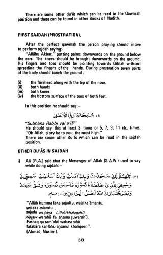 Therearesomeotherdu'is whichcanbe readin the 0awmah
potitionandthececanbefoundin otherBooksof Hadith.
FIRSTSAJDAH(PROSTBATIOTI.
After the perfectqawmahthe personprayingshouldmwe
to performnidahsaying:'
"AllihuAkbar,"puttingpalmsdownwardsonthegroundbelow
the ean.Thekneesshouldbebroughtdownrvardson theground.
Hisfingenandtoesshouldbe pointingtorvards0iblahwithout
spreadingthe fingersofthe han&.Duringprostrationsevenparts
ofthebodyshouldtouchtheground:
(i) theforeheadalongwiththetip 0f thenose.
(iil bothhands
(iiil bothknees
(ivl thebottomsurfaceof thetoesof bothfeet.
Inthispositionheshouldsay:-
.}t?tOi6t+p,,,
"Subl76na Rabbi yal a'16"
He shouldsay this at least3 times0r 5, 7, 9, I I
"0h Allah,glorybeto you,themosthigh."
Thereare$omeotherdu'ft whichcan be readin
position.
OTHEBDU'ASIII SAJDAH
etc.tirnes.
thesajdah
i) Ali (R.A.)saidthatthe Mesengerof Allah(S.A.W.)usedto say
whiledoingsaidah:-
3-;J irl,i:It;i :>t-ii+5 LirA-![
-g.ilt,
"t . z ) / / - - / L - . . / t z t t / r ( r 1 7 i - : , . 1 i - . r . , i , . - , /
A-rs-,F: oJFo *;+u r)y4, a-}li -9gj"_
-rfi_l
(fl-. 1,..1g.r-GjIJA'.*t!:U:X;e; ;
"Allehhummalakasajadtu,wabikaEmantu,
rmlakaclamtu .
saiadaranjhiya Littaiikhalaqahl
Waspw-vrarahfifa af.rsanaguwarah-u,
Fashaq-qasam'ahfrwabaqarah-u
fatab-arakal-l6hual.rsanulkh-aliqeen".
(Ahmad,Muslim).
38
There are some other du'as which can be read in the Qawmah
position and these can be found in other Books of Hadith.
FIRST SAJDAH (PROSTRATION).
After the perfect qawmah the person praying should move
to perform sajdah saying:-
"Allihu Akbar," putting palms downwards on the ground below
the ears. The knees should be brought downwards on the ground.
His fingers and toes should be pointing towards Qiblah without
spreadinp the fingers of the hands. During prostration seven parts
of the body should touch the ground:
(j) the forehead along with the tip of the nose.
(ii) both hands
(iii) both knees
(iv) the bottom surface of the toes of both feet.
In this position he should say:-
.~;:.-~ l,-;'i ,,/,....... , .I
~-~ '-='.-J ~~ 'J.,
"Subl)ana Rabbi yal a'la"
He should say this at least 3 times or 5, 7, 9, 11 etc. times.
"Oh Allah, glory be to you, the most high."
There are some other du'is which can be read in the sajdah
position.
OTHER DU'AS IN SAJDAH
i) Ali (R.A.) said that the Messenger of Allah (S.A.W-l used to say
while doing sajdah:-
, / -"" -' ~ /~/"''/" /1 ..... /-' ' ...... ..... ;,/ :./
~~- ~~--,~l~.-'~I~.."'~~cr,
"/ ... " ' ; . (..... ".
, ,,,- - " /" , """, , . , ". ., / ' " (." - #"" . : :- ,,,,,::,,. ' ••   ", ,,....
~ ~~ 6.J~ ~lj &.J~~~ I.S~/~~
(~)~~~~""'-'.,.:j~'2Jj~~-'
"Allah humma laka sajadtu, wabika amantu,
walaka aslamtu ,
sajada wajhiya LillaZikhalaqahii
Wasaw-warahii fa ahsana suwarahu,
FaShaq-qa sam'ahu waba~rahu
fatabara kal-Iahu a~sanul khill iqeen".
(Ahmad, Muslim).
38
 