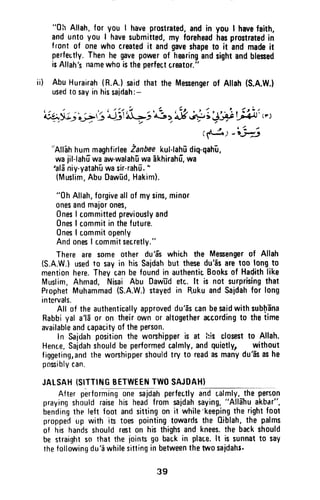 "0h Allah,for you I haveprostrated,andin you I havefaith,
anduntoyou I havesubmitted,my foreheadhasprostratedin
front of onewhocreatedit andgaveshapeto it andmadeit
perfeutly.Thenhe gavepowerof hmringandsightandblesed
isAllah'5nafilswhoistheperfectcreator."
ai) AbuHurairah(R.n.)saidthatthe Mesengerof Allah(S.A.W.}
usedtosayinhissaidah:-
( t ' .
. . t / ( / t ' . / t ( i
, r . 4
l ' ' / | / t L t
4,yi;'{2.r} dj !'rL-}'d.3>'"Y+ ; J,V !.ffn "' I
(1t-a)
""h3"AllehhummaghfirleeZanbeekul-lahDdiq-qahi,
wajil-lahfwaaw-walah-uwa
-akhirahf,
wa
'aldniy-yatah-uwasir-rahfi."
{Muslim,AbuDawDd,Hakim).
"0h Allah,forgiveallof mysins,minor
onesandmajorones,
0nesI committedpreviouslyand
0nesI commitinthefuture.
OnesI commitopenly
AndonesI commitsecretly."
Thereare someother du'E'swhich the Mesengerof Allah
(S.A.W.)usedto sayin hisSaidahbut thesedu'is aret00 longto
menti0nhere.Theycanbefoundin authenticBooksof Hadithlike
Muslim,Ahmad, Nisai Abu Dawddetr,.lt is not surprislngthat
ProphetMuhammad(S.A.W.)stayedin RukuandSaidahfor long
intervals.
All of theauthenticallyapproveddu'dscanbesaidwithsub[Ena
Rabbiyal a'ld0r 0n theirownor altogetheraccordingto thetime
availableandcapacityof theperson.
In Saldahpositionthe wonhipperis at his closestto Allah.
Hence,Sajdahshouldbeperformedcalmly,andquietly, without
figgeting,andtheworshippershouldtry t0 readasmanydu'asashe
posiblycan.
JALSAH{SITTINGBETWEEI'ITWOSAJDAH)
After performingonesajdahperfectlyandcalmly,theperr,on
prayingshouldraisehis headfromsaidahsaying,"AllaJtuakbar",
bendingthe left foot andsittingon it while'keepingtherightfoot
proppedup with in toespointingtowardsthe 0iblah,the palms
of his handsshouldreston histhighsandknees.thebackshould
be straightso that the iointsgo backin place.lt is sunnatt0 say
thefollowingdu'awhilesittinginbetweenthetwosaidahr.
"0~ Allah, for you I have prostrated, and in you I have faith,
and unto you I have submitted, my forehead has prostrated in
front of one who created it and gave shape to it and made it
perfectly. Then he gave power of hearing and sight and blessed
is Allah's name who is the perfect treator."
ii) Abu Hurairah (R.A.) said that the Messenger of Allah (S.A.W.)
used to say in his saidah:-
;" ; ; " ~ " , " -' , /;.,,,
~~~:~~~&~~~'-:;~-"~~~;+;~~~'(¥')
.-' ,/.,.
(~)-,.~
'~Allah hum maghfirlee Zanbee kul-Iahjj diq-qahu,
wa jil-Iahu wa aw·walahu wa akhirahu, wa
'alii niy-yatahu wa sir-rahu. "
(Muslim, Abu Oawud, Hakim).
"Oh Allah, forgive all of my sins, minor
ones and major ones,
Ones Icommitted previously and
Ones I commit in the future.
Ones I commit openly
And ones I commit secretly."
There are some other du 'as whith the Messenger of Allah
(S.A.W.) used to say in his Sajdah but these du'as are too long to
mention here. They tan be found in authentic Books of HaeJith like
Muslim, Ahmad, Nisai Abu DawTId etc. It is not surprising that
Prophet Muhammad (S.A.WJ stayed in R.uku and Sajdah for long
intervals.
All of the authentically approved du'as tan be said with sub~ana
Rabbi yal a'ia or on their own or altogether according to the time
available and capacity of the person.
In Sajdah position the worshipper is at his closest to Allah.
HenLe, Sajdah should be performed calmly, and quietly, without
figgeting, and the worshipper should try to read as many du'as as he
possibly can.
JAlSAH {SITTING BETWEEN TWO SAJDAH)
- - - - - - -
After performing one sajdah perfectly and r.almly, the person
praying should raise his head from sajdah saying, "Allahu akbar",
bending the left foot and sitting on it while 'keeping the right foot
propped up with its toes pointing towards the Qiblah, the palms
of his hands should rest on his thighs and knees. the back should
be straight so that the joints go bac.k in place. It is sunnat to say
the following du 'a while sitting in between the two sajdahs.
39
 
