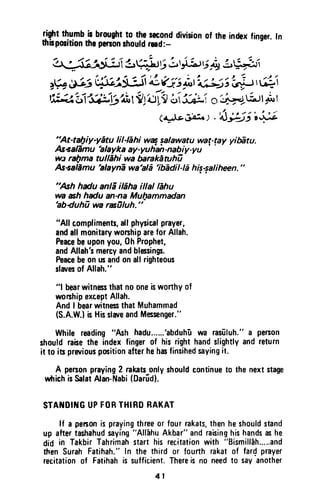{$t thu.mbb brought1otheseconddivisionof theindexfinger.In
ftbporitionthepefionrhouldrad:-
,+Jsl$*ie qii.r 6b rtat6*y Lu;iit
,W #s ilqi;c;l-Jl i gl ; it',J,-J,tt';i; rii
;ffi gfi'rff-iei,rV:'[yl j Se-,o'r#-L;"1p r
(+Jeili:., .fr;$;il+5
'At-tal|iy-yEtu lil-Ehi wq salawatu wat-lay yiffitu.
Aseafiniu-'alaykaay-yuhrt-nabiy-yu''
wt ral1ma tullEhi wa bankEruhi
As+alEmu 'alaynE
wahl6
'ibediLE his+alihen."
"Ash hdu anla'ildha illal lEhu
wa ah hdu an-na Mul7ammadan
'abduhi
wa rafiluh."
"All compliments,allphysicalprayer,
andallmonitarywonhipareforAllah.
Peacebeuponyou,0h Prophet,
andAllaht mercyandblessing.
Peacebeonu andonallrighteous
slaresof Allah."
"l bearwitnessthatnooneisworthyof
worshipexceptAllah.
AndI bearwitnesthatMuhammad
(S.A.W.}b HisslareandMessenger."
While reading"Ash hadu......'abduh-uwa rasilluh."a person
shouldrabethe indexfingerof hisrighthandslightlyandreturn
it to in prariouspmitionafterhehaofinsihedsayingit.
A personpraying2 rakatsonlyshouldcontinueto the nextstage
wfrichisSalatAlan-Nabi(Dar[d].
STAf{DII{GUPFORTHIRORAKAT
lf a penonisprayingthreeor fourrakats,thenheshouldstand
up aftertashahudsaying"All-ahuAkbar"andraisinghishandsashe
did in TakbirTahrimahstarthis recitationwith "Bismill6h.....and
then SurahFatihah."In the third or fourth rakatof fardprayer
recitationof Fatihahis sufficient.Thereis no needto sayanother
4 1
riqht t~~mb is brought to the second division of the index finger. In
thllposltlon the person should read:-
"At-tal}iy-yatu liI-lshi waf ~alawatu war-ray yibiJtu.
As-salBmu 'alayka ay-yuhan-nabiy-yu
W,J ral)ma tUJlahi wa barakiJtuhu
As-salamu 'alayna wa'ala 'iblJdil-/a hi~-~aJiheen."
"Ash hadu anli iliha il/al/ahu
wa ash hadu an-na Mul}ammadan
'ab~uhu wa rasOluh. "
"AII compliments, all physical prayer,
and all monitary worship are for Allah.
Peace be upon you, Oh Prophet,
and Allah's mercy and blessings.
Peace be on us and on all righteous
slaves of Allah."
"1 bear witness that no one is worthy of
worship except Allah.
And I bear witness that Muhammad
(S.A.W.l is His slave and Messenger."
While reading "Ash hadu......'abduhu wa rasiiluh." a person
should raise the index finger of his right hand slightly and return
it to its previous position after.he has finsihed saying it.
A person praying 2 rakats only should continue to the next stage
which is Salat Alan-Nabi (Darud).
STANDING UP FOR THIRD RAKAT
If a person is praying three or four rakats, then he should stand
up after tashahud sayIng "Allahu Akbar" and raising his hands as he
did in Takbir Tahrimah start his recitation with "Bismillah.....and
men Surah Fatihah." In the third or fourth rakat of far~ prayer
recitation of Fatihah is sufficient. There is no need to say another
41
 