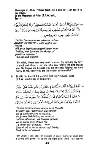 ijl$;J-'t i t;*sA3 d,-' 3#3$ ;fin,',
:i i s: yl,j; rY+4'r;7'iilJ A*-C dli'J1
r{,std) '-a};$;-Jt
"All6h humma innee zalamtu nafsee
Zulman Katheran , wa| yaghfi ruz
iunr.lba
illd anta faghfirlw maghfiratam min
'indika, war fiamnee innaka antal
ghaffirur ral7eem."
(BukhariandMuslim).
"0h Allah,I havebeenverycruelto myself(byignoringmyduty
to you) andthereis no onewho canforgivethe sinsExtept
you.So forgiveme becauseygu arethe onlyforgiverandhave
mercyonme.Verily.youaretheforgiverandmerciful."
ii) ShadadbinAus(R.A.)reportedthattheProphetof Allah
(S.A.W.)usedto sayin hisPraYer:-
,*1g'-e -A i.i il|4 Lh'A'ri'LI;ilti "'
tA3:i{ttj 4;Y+ iJLiiffi1ii ei;3i;
'Li ufi,b1$39 r,+6Lv; ur.r"
r
"Alleh humma innee as'dtukatn ThubatA
fil amri, wal
'azeemata
blar rushd[,
wa as-alukashukra ni'matika ,
wa l4usna
'ib1datixa, wa ai-aluka
qalban saleeman, wa lis-ananq4diqan,
wa as'aluka min khaYri m:a
Ta'lamu,wa a,uzubika min
Shar-ri mE ta'lamu, wa as taghfiruka,
Iim-ata'lamu."( Nisai).
"0h Allah,I askyou for strengthin everymatterof deanand
a stronqwill powerto be on the rightpath.And I askyouto
Masengerof Allah,"Please'teachme a du'dso I cansayit in
myprayer."
SotheMesengnrofAllah
Sry:-
(S.A.W.lsaid,
43
Messenger of Allah, "Please'teach me a du'f so I tan say it in
my prayer."
So the Messenger of Allah (S.A.W.) said,
s.y:-
(~~.J:.J:) ~~
"Allah hllmma innee zalamtu nafsee
?uJman Katheeran , wala yaghfi ruz
zuncJba
ilia anta faghfirlee maghfiratam min
'indika, war I)amnee innaka Mtal
ghaflirur ra!)eem. "
(Bukhari and Muslim).
"Oh Allah, I have been very cruel to myself (by ignoring my duty
to you) and there is no one who can forgive the sins 'except
you. So forgive me because you are the only forgiver and have
mercy on me. Verily.you are the forgiver and merciful."
ii) Shadad bin Aus (R.A.) reported that the Prophet of Allah
(S.A.W.) used to say in his prayer:-
"Allah hUlnma innee as-diU katn ThubatJ
fil alnri, wal 'azeemata 'alar rushdi,
wa as-aluka shukra ni'matika ,
wa I]usna 'ibadatil< a, wa as-aluka
qalban saleeman, wa lisanan facJiqan,
wa as-aluka min khayri rna
Ta'lamu, wa a'uzubika min
Shar-ri rna ta'lamu, wa as taghfiruka,
lima ta'lamu."(Nisai).
"Oh Allah, I ask you for strength in every matter of dean and
a stron~ will power to be on the right path. And I ask you to
43
 