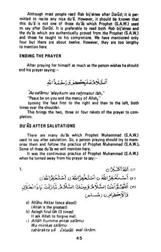 Althoughmmt peoplermd Rabbij'alneeafterDarEd;it is per.
mittedto reciteany niceduE Howwer,it shouldbe knownthat
this du'6'is not one of thosedu'a-swhich Prophet(S.A.W.)used
t0 sayafter Darfrd.lt is preferableto readboth Rabbij'alneeand
the du'a-swhichareauthenticallyprovedfromtheProphet(S.A.W.)
andthosehe taughtto his comprniom.We havementionedonfy
four but thereare abouttwelve.However,they aretoo lengthy
to mentionhere.
EIIIDIt{GTHEPRAYEH
Afterprayingfor himselfasmuchasthepersonwishesheshould
endhisprayersaying:-
j
oiltus:r;j*i$!ji-i
"As-salflmu'ataykum
wa rafimatul lehr"
"Peacebeonyouandthemercyof Allahr"
turningthe facefirst to the rightandthento the lett,both
timesovertheshoulder.
Thisbringsthe two, threeor fourrakatsof theprayert0 com-
pletion.
DU'ASAFTERSATUTATIOT{S
There are many du'a-swhich ProphetMuhammad(S.A.W.)
usedto sayaftersalutation.So,a personprayingshouldtry t0 mem-
orisethemandfollowthe practiceof ProphetMuhammad(S.A.W.).
Someof thesedu'aiwewillmentionhere.
It wasthe continuouspracticeof ProphetMuhammad(S.A.W.l
whenheturnedawayfromhisprayerto say:-
r. oljsirnf r,'
o'it';)3:J ct6oYr"11itc,i*t34ii-l"i wr
*;^ ; Vd)y -L6u:,ai^ii t iu r:aHr c,t
q-l*l' ScratPlts
a) AllahuAkbar(oncealoud)
(Allahisthegreatestl
b) tutaghfirul-f6h(3times)
(l rokAllahto forgivemel.
r.l Allih humma antassalEmu
Waminkas saldmu
taharaktayd ialialali wal ikrim.
45
Although most people read Rab bij'alnee after Oariid; it is per-
mitted to recite any nice du'i. However, it should be known that
this du'i is not one of those du'as which Prophet (S.A.W.) used
to say after Darud. It is preferable to read both Rab bij'alnee and
the du'as which are authentic.ally proved from the Prophet (S.A.W.)
and those he taught to his compllnions. We have mentioned only
four but there are about twelve. However, they are too lengthy
to mention here.
ENDING THE PRAYER
After praying for himself as much as the person wishes he should
end his prayer saying:-
''As-salamu ~alaykum wa ra/;lmatullfJh, "
"Peace be on you and the mercy of Allah,"
turning the face first to the right and then to the left, both
times over the shoulder.
This brings the two, three or four rakats of the prayer to tom-
pletion.
DU'AS AFTER SALUTATIONS
There are many du'as which Prophet Muhammad (S.A.W.)
used to say after salutation. So, a person praying should try to memo
arise them and follow the practice of Prophet Muhammad (S.A.W.).
Some of these du'as we will mention here.
It was the continuous practice of Prophet Muhammad (S.A.W.)
when he turned away from his prayer to say:-
1. o~~1At, ,,)
" ~ ,~..' ~ , /1 ", ~ 1" ~ ~''''l ,,: 9''>:: ''''',04>~· *' 0 4U~.. ~ 0 4U'A· ... ~.. (r,
~1;~::J';,(;j..5l:JI ~~ja~1 ~~ (r')
. (~) (;~~".~!j
a) Allahu Akbar (onte aloud)
(Allah is the greatest)
b) Astagh firul·liih (3 times)
(I ask Allah to forgive me).
I•. ) Allah humma antas salamu
Wa minkas salamu
tabarakta ya ialialali waf ikram.
45
 