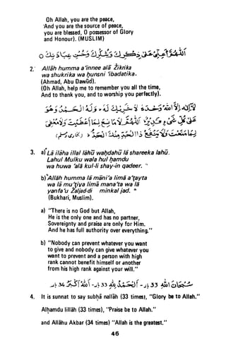 2.'
0h Allah,youarethePeace,
Andyouarethesourceof Peace,
youareblessed,0 posessorof Glory
andHonour).(MUSLIM)
o+ 5V 1g)'4]& lJ#z&a";Afri
Altahhummaa'inneeatd iikrika
wa shukrikawa hunsni
'ibadatika'
(Ahmad,AbuDaw-ud).
(0hAllah,helpmetorememberyouallthetime,
Andtothinkyou,andtoworshipyouperfectly!.
# j J,Uj'Ajj,'oj i+? I LSgtr;'rfudlf{
,b^t;i#Li nr,eu,t ,;il{'i'p r6"q V
r,He,6,; r1:3l(t t -*J Ij'E!{ * af*g
afta ibha itlal tah| wahdah7 la shareekatahl.
Lahul Mulku wala hul Qamdu
wa huwa 'ald kul-li shay'in qadrer. ''
Al'arcn humma la mdni'a limd a'gayta
wa la mulgiva limE manata wa ld
yanfa'u Zaljad-di minkal iad. "
(Bukhari,Muslim).
a)
'There
isnoGodbutAllah,
Heistheonlyoneandhasnopartner,
Sovereigntyandpraiseareonlyfor Him.
Andhehasfull authorityovereverything."
b) "Nobodycanprwentwhateveryouwant
to giveandnobodycangivewhatweryou
wantto preventanda pers0nwithhigh
rankcannotbenefithimselforanother
fromhishighrankagainstyourwill."
-tt*j(3iit( -:!,rstb,ir.a)
(- t55 ii't 6g-*
It issunnattosaysubh6nalfEh(33timest,"Glorybet0 Allah."
Alhamdulillah(33times),"Praisebeto Allah."
andAlldhuAkbar(34times)"Allahisthegreat6t."
3.
4.
46
Oh Allah, you are the peace,
'And you are the source of peace,
you are blessed, 0 possessor of Glory
and Honour). (MUSLIM)
2,' Allah humma a'innee ali Zikrika
wa shukrika wa Qunsni 'ibadatika.
(Ahmad, Abu Dawud).
(Oh Allah, help me to remember you all the time,
And to thank you, and to worship you perfectly).
3. afLa ilaha ilIal lahu wal)dahil Ii shareeka lahu.
Lahul Mulku wala hul hamdu
wa huwa 'ala kul-li shay-in qadeer. "
bf'Allah humma la mini'a lima a'tayta
wa Iii mu:riva lima mana'ta wa la
yanfa'u Zaljad-di minkal jad. I,
(Bukhari, Muslim).
a) ''There is no God but Allah,
He is the only one and has no partner,
Sovereignty and praise are only for Him.
And he has full authority over everything."
b) "Nobody can prevent whatever you want
to give and nobody can give whatever you
want to prevent and a person with high
rank cannot benefit himself or another
from his high rank against your wilL"
...J~34.~JTAt ~..A33 ~ ~r-.JL33 ~'S~, / ; . /
4. It is sunnat to say sub~a nallah (33 times), "Glory be to Allah."
AI~amdu lillah (33 times), "Praise be to Allah."
and Allahu Akbar (34 times) "Allah is the greatest."
46
 