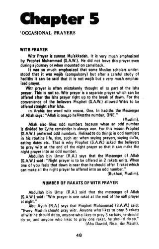 Cheipter 5,OCCASIONATPRAYERS
WITBPBAYER
WitrPrryerb runnatMu'akkadah.lt isverymuchemphrized
by ProphetMuhammad(S.A.W.).He did not leavethisprayereven
dudngajoumoyorwhenmountedoncamelbac,k.
It rns ro m'achemphacizedthatsomeMuslimscholarsunder-
stoodthat it waswajib (compulsorylbut aftera c,arefulstudyof
hadithsit canbesaidthat it is not wajibbut a verymuchemphas-
izedprayer.
Witr prayeris often mistrkenlythoughtof as part of the lsha
prayer.Thisis not so.Witr prayerisa separateprayerwhichcanbe
offeredafterthe lshaprayerrightup to the breakof dawn.Forthe
convenienceof the believenPrcphet(S.A.W.)allowedWitn to be
offeredstraightafterlsha.
tn Arabictne wordwitr means,One.In hadithstheMesenger
of Allahsays:"Allahisonqsohelikesthenumber,0NE."
{Muslim}.
Allah alsolikes odd numbersbecausewten an odd number
is dividedby 2rtheremainderisalwaysone.ForthisreasonProphet
(S.A.W.}preferredoddnumbers.Helikedtodothinp in oddnumbers
in his routinelife,also,suchas:whensayingprayers,sayingdu'ds,
eatingdatesetc. Thatis why Prophet{S.A.W.}askedthe believers
to praywitr at the endof thenightprayersothatit canmakethe
nightprayerintoanoddnumber.-
Abdullahbin Umar(R.A.! saysthat the Messengerof Allah
(S.A.W.)said:"Nightprayeristo beofferedin 2 rakatsunits.When
oneof you feelsthatdawnisnearthenheshouldoffer1rakatwhich
canmakeallthenightprayerheofferedintoanoddnumber."
(Bukhari,Muslim).
]'IUMBEROFBAKATSOFWITRPHAYER
Abdullahbin Umat(R.A.)saidthat the mesengerof Allah
(S.A.W.)said:
'l,Vitrprayerisonerakatat theendof thenaflprayer
atnight."
Abu Ayub(R.A.)saysthatProphetMuhammad(S.A.W.)said:
"EvervMuslimshouldpraywitr.Anvonewholikest0 pray5 rakats
ofwitrheshoulddoso,anyofrewholikestopray3 ralkats,neshould
do so,andanyonewho likesto prayonerakat,heshorrldd0s0."
(AbuOaw[d,Nisai,tbnMaiah].
48
Chapter 5
'OCCASIONAL PRAYERS
WITR PRAYER
Witr Prayer is sunnat Mu'akkadah. It is very much emphasized
by Prophet Muhammad (S.A.W.). He did not leave this prayer even
during a journey or when mounted on camelback.
It WI so mt.ch emphasized that some Muslim scholars under-
stood that it was wajib (compulsory) but after a careful study of
hadiths it can be said that it is not wajib but a very much emphas-
ized prayer.
Witr prayer is often mistakenly thought of as part of the Isha
prayer. This is not so. Witr prayer is a separate prayer which can be
offered after the Isha prayer right up to the break of dawn. For the
convenience of the believers Prcphet (S.A.W.) allowed Witrs to be
offered straight after Isha.
In Arabic tne word witr means, One. In hadiths the Messenger
of Allah says: "Allah is one-so helikesthe number, ONE."
(Muslim).
Allah also likes odd numbers because when an odd number
is divided by 2"the remainder is always one. For this reason Prophet
(S.A.W.) preferred odd numbers. Helikedto do things in odd numbers
in his rOlltine life, also, such as: when saying prayers, saying du'as,
eating dates etc. That is why Prophet (S.A.W.) asked the believers
to pray witr at the end of the night prayer so that it can make the
night prayer into an odd number.
Abdullah bin Umar (R.A.) says that the Messenger of Allah
(S.A.W.) said: "Night prayer is to be offered in 2 rakats units. When
one of you feels that dawn is near then he should offer 1 rakat which
can make all the night prayer he offered into an odd number."
{Bukhari, Muslim}.
NUMBER OF RAKATS OF WITR PRAYER
Abdullah bin Umar (R.A.) said that the messenger of Allah
(S.A.W.) said: ''Witr prayer is one rakat at the end of the nafl prayer
at night."
Abu Ayub (R.A.) says that Prophet Muhammad (S.A.W.) said:
"Every Muslim should pray witr. Anyone who likes to pray 5 rakats
of witr he should do so, anyone who likes to pray 3 rat:kats, he should
do so, and anyone who likes to pray one rakat, he should do so."
(Abu Dawud, Nisai, Ibn Maiah).
48
 