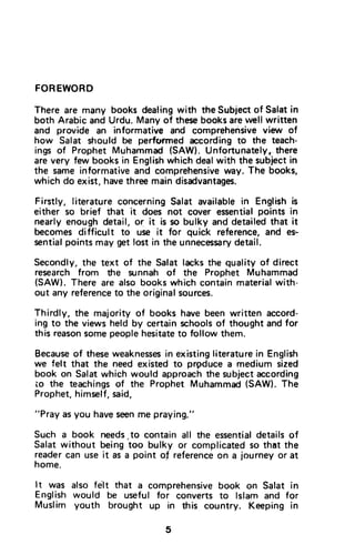 FOREWORD
There are many books dealingwith the Subiectof Salatin
both Arabic and Urdu. Many of thesebooksarelvellwritten
and provide an informative and comprehensiveview of
how Salat should be performed accordingto the teach-
ings of Prophet Muhammad (SAW). Unfonunately(there
are very few books in Englishwhich dealwith the subjectin
the sameinformativeand comprehensiveway.The books,
which do exist,havethree main disadvantages.
Firstly, literatureconcerningSalat availablein Englishis
either so brief that it does not cover essentialpoints in
nearly enoughdetail, or it is so bulky and detailedthat it
becomes difficult to use it for quick reference,and es-
sentialpoints may get lost in the unnece$sarydetail.
Secondly,the text of the Salat lacksthe quality of direct
research from the zunnah of the Prophet Muhammad
(SAW).There are also bookswhich containmaterialwith-
out any referenceto the originalsources.
Thirdly, the majority of books have been written accord-
ing to the views held by certainschoolsof thought and for
this reasonsomepeoplehesitateto follow them.
Becauseof theseweaknessesin existingliteraturein English
we felt that the need existed to prgduce a medium sized
book on Salatwhich would approachthe subjectaccording
io the teachingsof the Prophet Muhammad(SAW).The
Prophet,himself,said,
"Pray asyou haveseenme praying."
Such a book needs.tocontain all the essentialdetailsof
Salat without being too bulky or complicatedso that the
readercan use it as a point oJ referenceon a journey or at
home.
ft was also felt that a comprehensivebook on Salat in
English would be useful for converts to lslam and for
Muslim youth brought up in this country. Keeping in
FOREWORD
There are many books dealing with the Subject of Salat in
both Arabic and Urdu. Many of these books are well written
and provide an informative and comprehensive view of
how Salat should be performed according to the teach-
ings of Prophet Muhammad (SAW). Unfortunately~. there
are very few books in English which deal with the subject in
the same informative and comprehensive way. The books,
which do exist, have three main disadvantages.
Firstly, literature concerning Salat available in English is
either so brief that it does not cover essential points in
nearly enough detail, or it is so bulky and detailed that it
becomes difficult to use it for quick reference, and es~
sential points may get lost in the unnecessary detail.
Secondly, the text of the Salat lacks the quality of direct
research from the sunnah of the Prophet Muhammad
(SAW). There are also books which contain material with-
out any reference to the original sources.
Thirdly, the majority of books have been written accord-
ing to the views held by certain schools of thought and for
this reason some people hesitate to follow them.
Because of these weaknesses in existing literature in English
we felt that the need existed to prpduce a medium sized
book on Salat which would approach the subject according
to the teachings of the Prophet Muhammad (SAW). The
Prophet, himself, said,
"Pray as you have seen me praying."
Such a book needs to contain all the essential details of
Salat without being 'too bulky or complicated so that the
reader can use it as a point 01 reference on a journey or at
home.
It was also fE~lt that a comprehensive book on Salat in
English would be useful for converts to Islam and for
Muslim youth brought up in this country. Keeping in
5
 