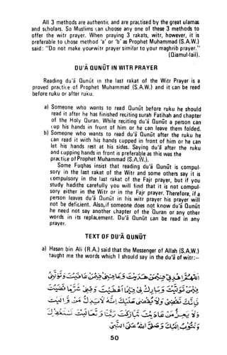 All 3 methodsareauthentir.andarepractisedbythegreatulamas
andsuholars.SoMuslimsr;anuhooseanyoneof these3 methodsto
offerthe witr prayer.Whenpraying3 rakats,witr,however,it is
preferableto r.hosemeth0d
'a'
or
'b'asProphetMuhammad(S.A.W.)
said:"Do notmakeyourwitrprayersimilart0 y0urmaghribprayer."
(Oiamul-lail).
Du,AOUNUTINWITRPBAYER
Readingdu'a Ounutin the lastrakatof the Witr Prayeris a
provedpractir:eof ProphetMuhammad(S.A.W.)andit canberead
beforerukuorafterruku.
a) someonewho wantsto readOunutbeforerukuheshould
readit afterhehasfinishedrecitingsurahFatihahanacr,apiei
of the Holy0uran.whirerecitingdu'a0un0t. proon?rn
.. lup hishandsin fronrof him oihe canleavethemfofded.
b) someonewho wantsto readdu'a-0unu:titter ttrerukuhe
canreadit withhishandscuppedin frontof himor hecin
let his handsre6tat hissides.sayingdu'E'aftertne ruku
andruppinghandsin frontispreferalleasthiswasthe
practiceofProphetMuhammad(S.A.t/.).
someFuqhasinsisrthat readingdu'i 0un[t is compul-
sory in the lastrakatof the witr andsomeotherssayit is
rompulsoryin the lastrakatof the Fajrprayer,but if you
studyhadithscarefullyyouwill finclthat'it'is not ,orirt-
soryeitherin thewitr or in the Fajrprayer.Therefore,it a
personleavesdu'aounilt in hiswitr prayerhisprayei'wilr
not bedeficient.Also,ifsomeonedoesnot'knowdu,i 0unfit
he neednot sayanotheruhrpterof theOuran0r anyother
wordsin its replacement.Du'aounDtcanbe reaoin iny
prayer.
TEXTOFDU'AOUruUT
a) HasanbinAli (R.A.)saidthattheMessengerof Allah(S.A.W.)
taughtmethewoidswhichI shouldsayin thedu,d'oi witr:-
+ ; i iilbL ;;+'&;L,.Viq'^h ;*'j i j4;i t
j#, ;)t',1:?; €!j--ii tfo |).'!:.Uj :i#',#l
-nC -, G !+*'/ l.t.ta-e j;$f; b?hi j:,j;r,
'J_H,;
a;r2; ; ej gj1 U,,tG;;1+. j t
.ai-rt6e'oirt'AC; it$,S.fr i
50
All 3 methods are authentic and are prac.tised by the great ulam~
and scholars. So Muslims r~an lhoose anyone of these 3 methods to
offer the witr prayer. When praying 3 rakats, witr, however, it is
preferable to Lhose method 'a' or 'b' ~ ~rophet Muhamma.d (S.A.W.~,
said: "00 not make yourwitr prayer similar to your maghnb praye~.
(Qiamul·lall).
DU'A DUNUT IN WITR PRAYER
Reading du 'ei Dunut in the last rakat of the Wi~r Prayer is a
proved practire of Prophet Muhammad (S.A.W.) and It c.an be read
before ruku or after rui<.u.
a) Someone who wants to read Qunut before ruku he should
read it after he has finished reciting surah Fatihah and chapter
of the Holy Duran. While reciting du'a Qunut a person tan
rup his hands in front of him or he can leave them folded.
b) Someone who wants to read du'a Dunut after the ruku he
can read it with his hands cupped in front of him or he can
let his hands rest at his sides. Saying du'a after the ruku
and Lupping hands in front is preferaQle as this was the
practice of Prophet Muhammad (S.A.JV.).
Some Fuqhas insist that reading du'a Qunut is compul·
sory in the last rakat of the Witr and some others say it is
compulsory in the last rakat of the Fajr prayer, but if you
study hadiths carefully you will find that it is not compul-
sory either in the Witr or in the Fajr prayer. Therefore, if a
person leaves du 'ei Dunut in his witr prayer his prayer will
not be defic.ient. Also, if someone does not know du'a Qunut
he need not say another chapter of the 'Ouran or any other
words in its replacement. Ou'(j QunIit can be read in any
prayer.
TEXT OF OU'A QUNUT
a) Hasan bin Ali (R.A.) said that the Messenger of Allah (S.A.W.)
taught me the words which I should say in the du'a of witr:-
50
 