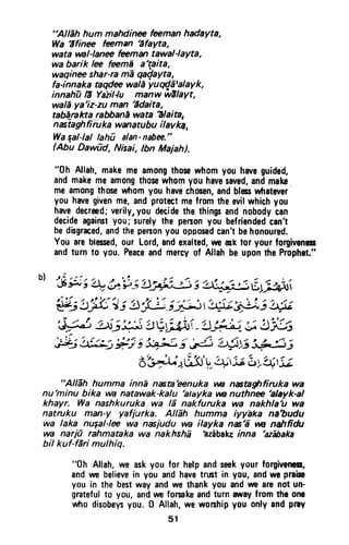 "AlEh hum mahdinu feemanhadaYta,
Wa'ifinu feman Efayta,
watatanl-lanrefeemantawal-layta,
wabarik lee f*mE a'taita,
waqine shar-ramEqaQayta,
fa-innakaaqde waldyug(Etalayk,
innahDlE Yaiillu manw wllayt,
walEya'iz-zuman Edaita,
tabeJaktarabbanEwata Elaia,
n alaghfiiil *a wanatubu ilav ka,
Waqal-lallahu alan-nabffi."
Abu Dawfid, Nisai,tbn Maiah).
"0h Allah.makemeamongthosewhomyouhaveguided,
andmakemeamongthosewhomyouhavesaved,andmake
meamongthosewtromyouhavechocen,andblcswhatever
youhwegivenme,andprotectmefromtheevilwhichyou
hrvedecreed;verilyryoudecidethethingsandnobodycan
decideagainstyou;surelythepensonyoubefriendedcan't
bedlsgraced,andthepenonyouopposedcantbehonoured.
Youareblecsed,our Lord,andexalted,rtr aslrtor yourforgivenes
andturnt0 you.Peaceandmercyof AllahbeupontheProphet."
b)'s g ; + b' * j'rJaiL*,, -!i;;;E:)vfiut
'{1;!5K'4; s H ;Fi i* b::"i b6;
d;k5 UfiLrr'! V;ilri -'!j!,rt- i- t'#t
r , ! ? '
Iii; .tk: F.j i 3+{ i Hj ?$ts 3&5,
A:'J;);)u3' V,4r':eLy4,'i;
"AlEh humma innd nista'eenuka w nntaghfiruka wa
nu'minu bika vn natawak-kalu 'atayka yw nuthne 'alayk-al
khayr. Wa nashkuruka wa 16 nakfuruka wa nakhla'u wa
natruku man-y yafjurka. Allih humma iyyhka ne'budu
wa laka nugal-le wa nxjudu vn ilayka n*'d tn naltfidu
wa narj0 rahmataka wa nakhshE hzibake inna 'azfraka
bil kuf-fdri mulhig.
"0h Allah,we askyou for helpandseekyour forgivenes,
andwe believein you andhavetrtst in you, andwe praiso
you in the bestway andwe thankyou andvveaIEnot un-
gratefulto you, andumforsakeandturn awayfromthe one
wtrodisobeysyou. 0 Allah,we worshipyou onlyandpray
51
"Allah hum mahdinee feeman hadayta,
Wa '5finee feeman 'afayta,
wata wal-Ianee feeman tawal-Iayta,
wa barik lee feemi a'taita,
waqinee shar-ra ma qa~ayta,
fa-innaka taqdee wala yuCl'/a'alayk,
innahu II Yazil-lu manw wllayt,
wala ya'iz-zu man 'Idaita,
tablJrakta rabbana wata '!Iaita,
nastaghfiiuka wanatubu ilavka.
Wa sal-Ial lahu alan- nabee."
(Abu Dawud, Nisai, Ibn Majah).
"Oh Allah, make me among those whom you have guided,
and make me among those whom you have saved, and make
me among those whom you have chosen, and bless whatever
you have given me, and protect me from the evil which you
have decreed; verily., you decide the things and nobody can
decide against you; surely the person you befriended can't
be disgraced, and the person you opposed can't be honoured.
You are blessed, our lord, and exalted, we ask tor your forgiveness
and turn to you. Peace and mercy of Allah be upon the Prophet."
"Allah humma inna nasta'eenuka .w nastaghfiruka wa
nu'minu bika wa natawak-ka/u 'a/ayka .w nuthnee 'atayk-al
khayr. Wa nashkuruka wa /5 nakfuruka wa nakhla'u wa
natroku man-y yafjurka. Allah humma iyyaka na'budu
wa /aka nu~al-lee wa nasjudu wa ilayka nas'i wa nahfidu
wa narjO rahmataka wa nakhsha 'azabake inna 'azabaka
bil kuf-fari mulhiq.
"0h Allah, we ask you for help and seek your forgiveness,
and we believe in you and h~Ye trust in you, and we praise
you in the best way and we thank you and we are not un-
grateful to you, and we forsake and turn iNlay from the one
who disobeys you. 0 Allah, we worship you only and pray
51
 