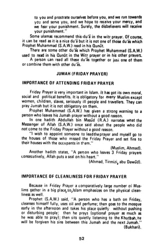 to youandprostrate0urselvesbeforeyou,andweruntowards
ycu andserveyou,andwe hopeto rec,eiveyourmercy,and
we fearyourpunishment.Surely,thedisbelieverswill receive
yourpunishment."
someulamasrecommendthis-du'a-in thewitr prayer.0f courue,
it uanbereadasit isanicedu'i butit isnotoneof thosedu'6'swhich
ProphetMuhammad(S.A.W.)readin his0unfrt,
Therearesomeotherdu'fswhichProphetMuhammad(S.A.W.}
usedto readin his0un[t in theWitrprayer0r in hisotherpraves.
A penonuanreadall thesedu'frstogetheror jusioneof them
orcombinethemwithotherdu'a-s.
JUMAH(FRf0AYPRAYERI
IMPORTANCEOFATTENDINGFHIDAYPBAYER
FridayPrayerisveryamp0rtantin lslam.lt hasgotitsownmoral,
socialand politicalbenefits.lt isobligatoryfor every,Muslimexcept
w0men,children,slaves,seriouslyill peopleandtravellen.Theycin
prayJumahbutit isnotobligatoryonthem.
ProphetMuhammad(s.A.w.)hasgivena strongwarningto a
personwholeaveshisJumahprayerwithoutagoodreason.
In one hadithAbdullahbin Masu-d(R.A.)narrateswhatthe
Messengerof Allah(S.A.W.)oncesaidabourthe peoplewho did
notcomet0 theFridayPrayerwithoutagoodreason.'.'l
wishto appointsomeoneto leadtheprayerandmyselfgoto
the housesof thosewho missedthe FridayPrayerandiet fiie to
theirhouseswiththeoccupantsintl-em."
{Muslim,Ahmad}.
Anotherhadithstates,"A pen;onwho leaves3 Fridayprayers
uonsecutively,Allahputsasealonhisheaft."
(Ahmad,Tirmizi,abuDawfd).
IMPORTANCEOFCLEANLINESSFORFBIOAYPBAYER
Becausein FridayPrayera c0mparativelylargenumberor Mus-
limsgatherin a bigplacersorlslamemphasizes0nthephysicalclean-
linesaswell.
Prophet(S.A.W.)said,"A personwho hasa bathon Friday,
cleanseshimselffully,usescil andperfume;thengoesto themosgue
earlyin the afternoonandtakeshisplacequiefl1,withoutpushing
or disturbingpeople;thenhe prays(optionalprayerasmuchas
he wasableto pray);thensitsquietlylisteningto theKhutbarh;he
will be forgivenhissinsbetweenthisJumahandthenextJumah."
(Bukhari).
52
to you and prostrate ourselves before you, and we run towards
you and serve you, and we hope to re~eive. your m~rcy, a.nd
we fear your punishment. Surely, the disbelievers will receive
your punishment."
Some ulamas recommend this·du'a in the witr prayer. Of course,
it Lan be read as it is a nice du'a but it is not one of those du'as which
Prophet Muhammad (S.A.W.) read in his Qunut.
There are some other du 'as which Prophet Muhammad (S.A.W-l
used to read in his Qunut in the Witr prayer or in his other prave~.
A person Lan read all these du'as together or jUSl one of them
or combine them with other du'as.
JUMAH (FRIDAY PRAYER)
IMPORTANCE OF ATTENDING FRIDAY PRAYER
Friday Prayer is very important in Islam. It has got its own moral,
social and political benefits. It is obligatory for every' Muslim except
women, children, slaves, seriously ill people and travellers. They can
pray Jumah but it is not obligatory on them.
Prophet Muhammad (S.A.W.) has given a strong warning to a
person who leaves his Jumah prayer without a good reason.
In one hadith Abdullah bin Masud (A.A.) narrates what the
Messenger of Allah (S.A.W.) once said about the people who did
not tome to the Friday Prayer without a good reason.
"I wish to appoint someone to leadthe prayer and myself go to
the houses of those who missed the Friday Prayer and set fire to
their houses with the occupants in t~em."
(Muslim, Ahmad).
Another hadith states, "A pen;on who leaves 3 Friday prayers
Lonsecutively, Allah puts a seal on hi:) heart."
(Ahmad, Tirmizi, abu Oawud).
IMPORTANCE OF CLEANLINESS FOR FRIDAY PRAYER
Because in Friday Prayer a comparatively large number 01 Mus-
lims gather in a big place,so,lslam emphasizes on the physical clean-
liness as well.
Prophet (S.A.W.) said, "A person who has a bath on Friday,
cleanses himself fully, uses oil and perfume; then goes to the mosque
early in the afternoon and takes his place quieti',' without pushing
or disturbing people; then he prays (optional prayer as much as
he was able to pray); then sits quietly listening to the Khutbah;he
will be forgiven his sins between this Jumah and the next Jumah."
(Bukhari).
52
 