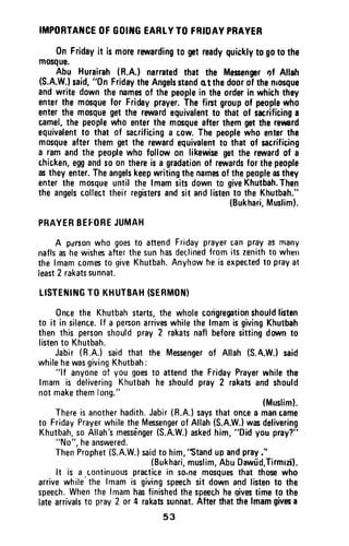 ITIPORTATTGEOFGOIIIGEARTYTO FRIDAYPBAYER
0n Fridayit is morerewardingto gntreadyquirklyto goto the
mosque.
Abu Hurairah(R.A.) narratedthat the Mesengnrof Atlah
(S.A.W.}said,"0n FridaytheAngelsstandot thedoorol thenrosque
andwrite downthe namesof thepeoplein theorderin whichthey
enterthe mosquefor Fridayprayer.Thefirstgroupof peoplewho
enterthe mosquegetthe rewardequivafentto that of sacrificinga
camel,the peoplewho enterthe mosqueafterthemgetthe rermrd
equivalentto that of sac,rificinga cow.Thepeoplewho enterthe
mosqueafter themgetthe rewardequivalentt0 that of sacrificing
a ramandthe peoplewho follow0n likewisegetthe rarardof a
chic,ken,eggands00n thereisa gradationof raruardsforthepeople
astheyenter.Theangelskeepwritingthenamesof thepeopleasthey
enterthe mosqueuntil the lrnamsitsdownto giveKhutbah.Then
the angelscollecttheirregistersandsit andlistento the Khutbah."
(Bukhari,Muslim).
PRAYERBEFOREJUMAH
A parsonwho goesto attendFridayprayercanprayasmany
naflsashewishesafterthesunhasdeclinedfromits zenithto wherr
thelmamcomesto giveKhutbah.Anyhowheisexpectedto prayat
least2 rakatssunnat.
LISTEiIIt{GTO KHUTBAH(SEBMON}
0nuethe Khutbahstarts,the wholecodgregationshouldlisten
to it in silence.lf a personarriveswhilethelmamisgivingKhutbah
then this personshouldpray2 rakatsnaflbeforesittingdorrunto
listento Khutbah.
Jabir(R.A.)saidthat the Messengerof Allah(S.A.W.)said
whilehewasgivingKhutbah:
"lf anyoneof you goesto attendthe FridayPrayerwhilethe
lmamis deliveringKhutbahhe shouldpray2 rakatsandshould
notmakethemlong."
(Musliml.
Thereisanotherhadith.Jabir(R.A.)saysthatoncea mancame
to FridayPrayerwhiletheMessengerof Allah(S.A.W.)wasdelivering
Khutbah.soAllah'smessdnger(S.A.W.)askedhim,"Didyoupray?"
"N0",hganswgrgd.
ThenProphet(S.A.W.lsaidto him,'Standupandpray."
(Bukhari,muslim,AbuDawfd,Tirmizi].
It is a .continuouspracticein soinemosquesthat thosewho
arrivewhile'thelmamis givingspeechsit downandlistento the
speech.Whenthe lmamhasfinishedthespeechhegivestimeto the
latearrivalsto pray2 or 4 rakatrsunnat.Afterthatthelmamgivesa
53
IMPORTANCE OF GOING EARLYTO FRIDAY PRAYER
On Friday it is more rewarding to get ready quickly to go to the
mosque.
Abu Hurairah (R.A.) narrated that the Messenger I)f Allah
(S.A.W.) said, "On Friday the Angels stand Q.t the door of the mosque
and write down the names of the people in the order in which they
enter the mosque for Friday prayer. The first group of people who
enter the mosque get the reward equivalent to that of sacrificing a
camel, the people who enter the mosque after them get the reward
equivalent to that of sacrificing a cow. The people who enter the
mosque after them get the reward equivalent to that of sacrificing
a ram and the people who follow on likewise get the reward of a
chicken, egg and so on there is a gradation of rewards for the people
as they enter. The angels keep writing the names of the people as they
enter the mosque until the Imam sits down to give Khutbah. Then
the angels collect their registers and sit and listen to the Khutbah."
(Bukhari, Muslim).
PRAYER BEfORE JUMAH
A pdrson who goes to attend Friday prayer can pray as many
nafls as he wishes after the sun has declined from its zenith to whtm
the Imam comes to give Khutbah. Anyhow he is expected to pray at
least 2 rakats sunnat.
LISTENING TO KHUTBAH (SERMON)
Once the Khutbah starts, the whole congregation should listen
to it in silence. If a person arrives while the Imam is giving Khutbah
then this person should pray 2 rakats nafl before sitting down to
listen to Khutbah.
Jabir (R.A.) said that the Messenger of Allah (S.A.W.) said
while he was giving Khutbah:
"If anyone of you goes to attend the Friday Prayer while the
Imam is delivering Khutbah he should pray 2 rakats and should
not make them long."
(Muslim).
There is another hadith. Jabir (R.A.) says that once a man came
to Friday Prayer while the Messenger of Allah (S.A.W.) was delivering
Khutbah, so Allah's messenger (S.A.W.) asked him, "Did you pray?"
"No", he answered.
Then Prophet (S.A.W.) said to him, ''Stand up and pray:'
(Bukhari, muslim, Abu Dawud,Tirmizi).
It is a continuous practice in Saine mosques that those who
arrive while'the Imam is giving speech sit down and listen to the
speech. When the Imam has finished the speech he ~ives time to the
late arrivals to pray 2 or 4 rakats sunnat. After that the Imam gives a
53
 