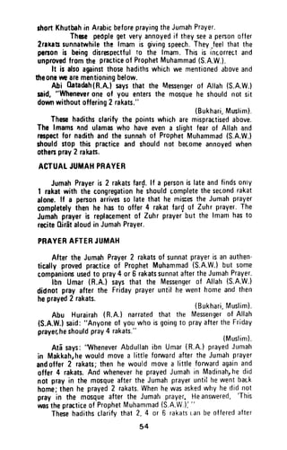 shortKhutbahin ArabicbeforeprayingtheJumahPrayer.
Thete peoplegetveryannoyedif theyseea personoffer
2raxassunnatwhilethe lmamis givingspeech.They-feelthatthe
psnon is beingdisrespectfulio the lmam.Thisis incorrectand
unprovedfromthe practiceof ProphetMuhammad(S.A.W.).
ft is alsoagninstthosehadithswhichwe mentionedaboveand
ilteonewearementioningbelow.
Abi 0atadah(R.A.lsaysthat the Mesengerof Attah(S.A.W.)
$id, "Whaneyerongof you entersthe mosquehe shouldnot sit
downwithoutoffering2 rakats."
(Bukhari,Musfim).
Thesehadithsclarifythe pointswhicharemispractisedabove.
The lmamsand ulamaswho haveevena slightfearof Allahand
respectfor nadithandthesunnahof ProphetMuhammad(S.A.W.)
shouldstop this practiceand shouldnot becomeannoyedwhen
othenpray2 rakats.
ACTUATJUMAHPRAYER
JumahPrayeris 2 rakatsfard.lf a personislateandfindsonty
I rakatwith thecongregationheshouldcompletethesecondrakat
alone.lf a penonarrivesso latethat he misesthe Jumahprayer
completelythen he hasto offer4 rakatfar{ of Zuhrprayer.The
Jumahprayeris replacementof Zuhrprayerbut the lmamhasto
reciteOir6taloudin JumahPrayer.
PRAYERAFTERJUtt,IAH
AftertheJumahPrayer2 rakatsof sunnatprayerisanauthen-
ticallyprovedpracticeof ProphetMuhammad(S.A.W.)but some
companionsusedto pray4 or 6 rakatssunnataftertheJumahPrayer-
lbn Umar(R.A.lsaysthat the Messengerof Allah(S.A.W.)
didnotprayafterthe Fridayprayeruntilhewenthomeandthen
heprayed2 rakats'
(Bukhari,Musrim).
Abu Hurairah(R.A.)narratedthat the Mesengerof Allah
(S.A.W.}said:"Anyoneof youwhoisgoingt0 prayaftertheFriday
prayer,heshouldpray4 rakats."
(Muslim).
Atdsays:
'lVheneverAbdullanibn Umar(8.n.)prayedJumah
in Makkahrhewouldmovea littleforwardaftertheJumahprayer
andoffer2 rakats;thenhe wouldmovea littleforwardagainand
offer4 rakats.Andwheneverhe prayedJumahin Madinah,he did
not prayin the mosqueaftertheJumahprayerunti!hewentback
home;thenhe prayed2 rakats.Whenhewasaskedwhyhedidnot
pray in the mosqueafterthe Jumahprayer,Heanswered,
'This
uasthepracticeof ProphetMuhammad(S.A.W.):"
Thesehadithsclarifythat2,4 or S rakatstan beofferedafter
54
short Khutbah in Arabic before praying the Jumah Prayer.
These people get very annoyed if they see a person offer
2rakats sunnatwhile the Imam is giving speech. They Jeel that the
person is being disrespectful to the Imam. This is incorrect and
unproved from the practice of Prophet Muhammad (S.A.W.).
It is also against those hadiths which we mentioned above and
theone we are mentioning below.
Abi Oatadah (R.A.) says that the Messenger of Allah (S.A.W.)
said, "Whenever one of you enters the mosque he should not sit
down without offering 2 rakats."
(Bukhari, Muslim),
These hadiths clarify the points which are mispraetised above.
The Imams "nd ulamas who have even a slight fear of Allah and
respect for nadith and the sunnah of Prophet Muhammad (S.A.W.)
should stop this practice and should not become annoyed when
others pray 2 raleats.
ACTUAL JUMAH PRAYER
Jumah Prayer is 2 rakats far~. If a person is late and finds only
1 rakat with the congregation he should complete the second rakat
alone. If a person arrives so late that he mis:;es the Jumah prayer
completely then he has to offer 4 rakat far~ of Zuhr prayer. The
Jumah prayer is replacement of Zuhr prayer but the Imam has to
recite Qirat aloud in Jumah Prayer.
PRAYER AFTER JUMAH
After the Jumah Prayer 2 rakats of sunnat prayer is an authen-
tically proved practice of Prophet Muhammad (S.A.W.) but some
companions used to pray 4 or 6 rakats sunnat after the Jumah Prayer.
Ibn Umar (R.A.) says that the Messenger of Allah (S.A.W.)
did not pray after the Friday prayer until he went home and then
he prayed 2 rakats.
(Bukhari, Muslim).
Abu Hurairah (R.A.) narrated that the Messenger of Allah
(S.A.WJ said: "Anyone of you who is going to pray after the Friday
prayer, he should pray 4 rakats."
(Muslim).
Ata says: ''Whenever Abdullah ibn Umar (R.A.) prayed Jumah
in Makkah,he would move a little forward after the Jumah prayer
and offer 2 rakats; then he would move a little forward again and
offer 4 rakats. And whenever he prayed Jumah in MadinahJ he did
not pray in the mosque after the Jumah prayer until he went back
home; then he prayed 2 rakats. When he was asked why he did not
pray in the mosque after the Jumah prayer. He answered, 'This
was the practice of Prophet Muhammad (S.A.W.): "
These hadiths clarify that 2, 4 or 6 rakats can be offered after
54
 