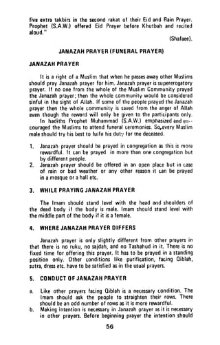 fiveextratakbin in the secondrakatof theirEidandRainPrayer.
Prophet(S.A.W.)offeredEid PrayerbeforeKhutbahand recited
aloud."
(Shafaee).
JANAZAHPRAYEH(FUNERALPRAYER}
JATIAZAHPRAYER
It isa rightof a MuslimthatwhenhepassesawayotherMuslims
shouldprayJanazahprayerforhim.Janazahprayerissupererogatory
prayer.lf noonefromthewholeof theMuslimCommunityprayed
theJanazahprayer;thenthewholecommunitywouldbeconsidered
sinfulin thesightof Allah.lf someofthepeopleprayedtheJanazah
prayerthenthewholecommunityis savedfrorntheangerof Allah
eventhoughthe rewardwill onlybegivento theparticipantsonly.
In hadithsProphetMuhammad(S.A.W.)emphasizedanderr--
couragedtheMuslimsto attendfuneralceremonies.SoreveryMuslim
maleshouldtry hisbestto futftl hisdut',,fortnedeceased.
l. Janazahprayershouldbeprayedin congregationasthisismore
rewardful.lt c,anbeprayedin morethanonecongregationbut
bydifferentpeople.
2. Janazahprayershouldbe offeredin an openplacebut in case
of rainor badweather0r any otherreasonit canbeprayed
ina mosqueorahalletc.
3. WHILEPRAYINGJANAZAHPRAYER
The lmamshouldstandlevelwith the headandshouldersof
the deadbodyif the bodyis male.lmamshouldstandlevelwith
themiddlepartof thebodyif it isafemale.
4. WHEREJANAZAHPRAYERDIFFERS
Janazahprayeris onlyslightlydifferentfromotherprayersin
thatthereis no ruku,nosajdah,andnoTashahudin it. Thereisno
fixedtimefor offeringthisprayer.lt hasto beprayedin a standing
positiononly. 0ther conditionslike purification,facing0iblah,
sutra,dressetc.haveto besatisfiedasin theusualprayers.
5. CONDUCTOFJANAZAHPRAYER
a. Like otherprayersfacingOiblahis a necessarycondition.The
lmamshouldaskthe peopleto straightentheirrows.There
shouldbeanoddnumberof rowsasit ism0rerewardful.
b. Makingintentionisnecessaryin Janazahprayerasit isnecessary
in otherprayers.Beforebeginningprayerthe intentionshould
56
five extra takbirs in the second rakat of their Eid and Rain Prayer.
Prophet (S.A.WJ offered Eid Prayer before Khutbah and recited
aloud."
(Shafaee).
JANAZAH PRAYER (FUNERAL PRAYER)
JANAZAH PRAYER
It is a right of a Muslim that when he passes away other Muslims
should pray Janazah prayer for him. Janazah prayer is supererogatory
prayer. If no one from the whole of the Muslim Community prayed
the Janazah prayer; then the whole community would be considered
sinful in the sight of Allah. If some of the people prayed the Janazah
prayer then the whole community is saved from the anger of Allah
even though the reward will only be given to the participants only.
In hadiths Prophet Muhammad (S.A.W.) emphasized and eu--
couraged the Muslims to attend funeral ceremonies. So,every Muslim
male should try his best to tUlfll his dut'/ for me deceased.
1. Janazah prayer should be prayed in congregation as this is more
rewardful. !t can be prayed in more than one congregation but
by different people.
2. Janazah prayer should be offered in an open place but in case
of rain or bad weather or any other reason it can be prayed
in a mosque or a hall etc.
3. WHILE PRAYING JANAZAH PRAYER
The Imam should stand level with the head and shoulders of
the dead body if the body is male. Imam should stand level with
the middle part of the body if it is a female.
4. WHERE JANAZAH PRAYER DIFFERS
Janazah prayer is only slightly different from other prayers in
that there is no ruku, no sajdah, and no Tashahud in it. There is no
fixed time for ,offering this prayer. It has to be prayed in a standing
position only. Other conditions like purification, facing Qiblah,
sutra, dress etc. have to be satisfied as in the usual prayers.
5. CONDUCT OF JANAZAH PRAYER
a. Like other prayers facing Qiblah is a necessary condition. The
Imam should ask the people to straighten their rows. There
should be an odd number of rows as it is more rewardful.
b. Making intention is necessary in Janazah prayer as it is nec.essary
in other prayers. Before beginning prayer the intention should
56
 