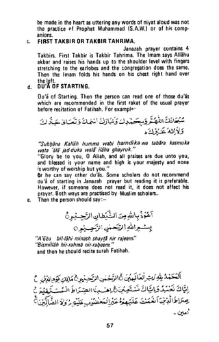 d.
bemadein theheartasutteringanywordsof niyataloudwasnot
the practicenf ProphetMuhammad(S.A.W.)or of hiscomp'
anions.
FIBSTTAKBIRORTAKBIFTAHBIMA.
Janazahprayercontains4
Takbim.FirstTakbiris TakbirTahrima.ThelmamsaysAlldhu
akbarandraiseshishandsup t0 theshoulderlevelwith fingers
stretchingto the earlobesandthe congregationdoa thesame'
Thenthe lmamfoldshis handson hischestrighthandover
thelgft.
DU',A0F STARTltrlG.
0u'6'of Starting.Thenthe personcanreadoneof thosedu'as
whichare recommendedin the first rakatof the usualprayer
beforerecitationof Fatihah.Forexamplo'
'4 1+ tti: srr^t'il;V; I )el$)t lit;.'i
"izft.L,^I,U
"SubfiEnaKaltdh humma wabi hamdikawa tabarakasmuka
iata"dli jad'oukawali ildhagh'ayruk."
"Glory be to you, 0 Altah,andall praisesaredueuntoyou,
and blessedis your nameandhighis yourmajestyandnone
isworthyofworshipbutyou."
0r he cansayotherdu?s.Somescholando not recommend
du'5of startingin Janazahprayerbut readingit ispreferable.
However,if someonedoesnot readit, it doesnot affecthis
prayer.Bothwaysarepractisedby Muslimscholas..
Thenthepersonshouldsay:-
6tl;..1r.+L:J6r+! ;fr
oj, yj;',
".,i-3;l l" l+!"
"A'fiu biHehi minashshayg1nir rajeem!'
"Eismilldhhir-rahnEnir-rafieem."
andthenheshouldrecitesurahFatihah.
t i*v{^:tb;#r.r;i;rd ;i41it '>;S3*6}i
i """" ryri-qtur;;6'# !tiui#5'56-I
t - 1 a - ' - t / - . , /
8Jd)tt1;, N J#-i W L;1;l,63x,^i'J')rti W-
- cat'f
57
be made in the heart as uttering any words of niyat aloud was not
the practice nf Prophet Muhammad (S.A.W.) or of hi~ comp-
anions.
c. FIRST TAKBIR OR TAKBIR TAHRIMA.
Janazah prayer contains 4
Takbirs. First Takbir is Takbir Tahrima. The Imam says Allahu
akbar and raises his hands up to the shoulder level with fingers
stretching to the earlobes and the c.ongregation does the same.
Then the Imam folds his hands on his chest right hand over
the lett.
d. DU'A OF STARTING.
Du'a of Starting. Then the person can read one of those du'as
which are recommended in the first rakat of the usual prayer
before recitation of Fatihah. For examplo'
~" " ..., ~ ".
~ ~~~j~8j~';,;j~;;~/j~~~~
"",g~"" ".",:-J/
~~~"""";'1.J
#Sub!}ana Ka//ah humma wabi f}amdika wa tabara kasmuka
wata 'ala jad-duka wafS il5ha ghayruk."
"Glory be to you. 0 Allah, and all praises are due unto you,
and blessed is your name and high is your majesty and none
;s worthy of worship but you."
Or he can say other du'as. Some scholars do not recommend
du 'a of starting in Janazah prayer but reading it is preferable.
However, if someone does not read it, it does not affect his
prayer. Both ways are practised by Muslim scholars..
e. Then the person should say:-
jI , . . . "'""", '  ' ~~ -
o~ ~JL~Uz;~ ~~~;~
o "~11.  ~,~~
J)'-'. ,;:T ~ '" ,/ "
uA 'uiu bil-Iahi minash shaY!8 nir rajeem:'
"Bismill5h hir-rahma nir-ral;eem"
and then he should recite surah Fatihah.
57
 