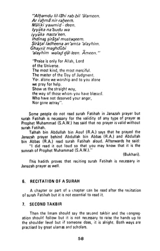 "Alfamdu lillehi rab-hil '6lameen.
Ar raltma'nir-rafieerfi.
Mefiki yawmid - deen.
lyydka na'budu wa
iyyika nasta'een.
IhdinaggirEgalmustaqeem.
$irEgalladheenaan'amta'alayhim.
Ghayril maghdubi -'alayhim walaf,/dl-leen. Ameen."
"PraiseisonlyforAllah,Lord
of theUniverse.
Themostkind,themostmerciful.
Themasterof theDayofJudgment.
Yo'.aloneweworshipandtoyoualone
weprayforhelp.
Showusthestraightway,
thewayof thosewhonryouhaveblessed.
Whohavenotdeservedyouranger,
Norgoneastray".
Somepeopledo not readsurahFatihahin Janazahprayerbut
surahFatihahis necesaryfor thevalidityof anytypeof prayeras
ProphetMuhammad(S.A.W.)hassaidthatno prayerisvalidwithout
surahFatihah.
Talhahbin Abdullahbin Aouf(R.A.)saysthathe prayedthe
JanazahprayerbehindAbdullahbin Abbas(R.A.)andAbdullah
bin Abbas(R.A.)readsurahFatihahaloud.Afterwardshe said:
"l did readit out loudso thatyou mayknowthatit is the
sunnahof ProphetMuhammad(S.A.W.)."
(Bukhari).
Ihis hadithprovesthat recitingsurahFatihahis necesaryin
Janazahprayeraswell.
6. RECITATIONOFA SUHAH
A chapteror partof a r"napterran be readaftertherecitation
ofsurahFatihahbutit isnotessentialto readit.
I. SECONDTAKBIR
Thenthe lmamshouldsaythesecondtakbirandther.)ongreg-
ationshoulrifollowbut it is not neressaryto raisethehandsupt0
theshoulderlevelbut if someonedoes,it is alright.Bothwaysare
practisedbygreatulamasandscholars.
s8
"AIJ:1amdu lil-Iahi rab-bil 'alameen.
Ar rahmanir·raheem.
Maliki yawn1id: deen.
Iyyaka na'budu wa
iyyaka nasta 'een.
Ihdina~ ~ira!al mustaqeem.
Sirafalladheena an 'amta 'alayhim.
Ghayril maghdUbi _
'alayhim wala{1 cjal-Ieen. Ameen."
"Praise is only for Allah, Lord
of the Universe.
The most kind, the most merciful.
The master of the Day of Judgment.
YOI; alone we worship and to you alone
we pray for help.
Show us the straight way,
the way of those whom you have blessed.
Who have not deserved your anger,
Nor gone astray".
Some people do not read surah Fatihah in Janazah prayer but
~urah Fatihah is necessary for the validity of any type of prayer as
Prophet Muhammad (S.A.W.) has said that no prayer is valid without
surah Fatihah.
Talhah bin Abdullah bin Aouf (R.A.) says that he prayed the
Janazah prayer behind Abdullah bin Abbas (A.A.) and Abdullah
bin Abbas (R.A.) read surah Fatihah aloud. Afterwards he said:
"1 did read it out loud so that you may know that it is the
sunnah of Prophet Muhammad (S.A.W.)."
(Bukhari).
fhis hadith proves that reciting surah Fatihah is necessary in
Janazah prayer as well.
6. RECITATION OF A SURAH
A chapter or part of a chapter can be read after the recitation
of surah ratihah but it is not essential to read it.
7. SECOND TAKOIR
Then the Imam should say the second takbir and the congreg-
ation shoulrl follow but it is not necessary to raise the hands up to
the shoulder level but if someone does, it is alright. Both ways are
practised by great ulamas and scholars.
58
 