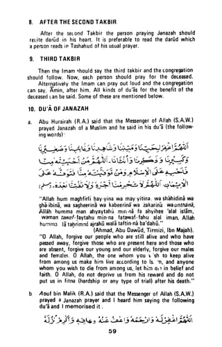 8. AFTERTHESECONDTAKBIR
After the sec.ondTakbirthe per$onprayingJanazahshould
reuitedarid in hisheart.lt is preferableto readthedar0dwhich
apers0nreadsinTashahudof hisusualprayer.
9. THIHDTAKBIR
Thenthelmamshouldsaythethirdtakbirandthecongregation
shouldfollow.Now,eachpersonshouldpray for the deceased.
Alternativelythe lmamcanprayout loudandthecongregation
r.ansay,Amin,afterhim.All kindsof du'Bsfor the benefitof the
deceasedt.anbesaid.Someof thesearementionedbelow.
10. DU'AOFJANAZAH
a. Abu Hurairah(R.A.)saidthatthe Mesengerof Allah(S.A.W')
prayedJanazahof a Muslimandhesaidin hisdu? (thefollow'
ingwords):
(j -+;'r$vs(++ *r u++;(+-1 *,jfri
La'"t+=15 f-[Li,i rt$";;u;3;
'l:-'"-t
ri ,a','-JJr:r'9",.n;+)tj"yl ,* t-dJ
,{, -;i-J"u+ii7;'o-$ g}-;..:',.lH)i q ;r-! I
"Allahhummaghfirlihay-yinawa mayyitina.washihidiniwa
gh6-ibinE,wa sagheerinEwa kabeerinS'waiakarin-awaunthiinl,
Alleh hummamanahyaytahImrn-ndla ahyihee
'alal
isld'm.
wamantawaf-faytahumin-nafatawaf-fahualal iman.Allah
humnralatahrimnaairah[wal6taftin-niba'dahil."
(nhmad,AbuDawld,Tirmizi,lbnMaiah).
"0 Allah,forgiveour peoplewho arestillaliveandwho have
pasedav,Ey,forgivethosewhoarepresenthereandthosewho
areabsent,forgiveouryoungandourelderly,forgiveourmales
andfemales.0 Allah,the onewhomyou r 'sh to keepalive
from amongusmakehirnliveaccordingto ls. n, andanyone
whomyouwishto diefromamongus,lethim0r'rin beliefand
faith. 0 Allah,do not depriveusfrom hisrewardanddo not
put usin fitna{hardshipor anytype of trial}afterhisdeath."
b 4ouf bin Malik(R.A.)saidthattheft4essengerof Allah(S.A.W.)
prayeda JanazahprayerandI heardhim sayingthe following
du'dandI memorisedit .
t l t . ' , ' / .
r) jJf +is ,'rjj-Jn 6'aAti'i'r'liit'r;liffr
59
8. AFTER THE SECOND TAKBIR
After the second Takbir the person praying Janazah should
reLite darud in his heart. It is preferable to read the darud which
a person reads if! Tashahud of his usual prayer.
9. THIRD TAKBIR
Then the Imam ~hould say the third takbir and the c.ongregation
should follow. Now, eac.h person should pray for the deceased.
Alternatively the Imam tan pray out loud and the congregation
can say; Amin, after him. All kinds of du'as for the benefit of the
deceased Lan be said. Some of these are mentioned below.
10. DU'A OF JANAZAH
a. Abu Hurairah (R.A.) said that the Messenger of Allah (S.A.W.)
prayed Janazah of a Musim and he said in his du'a (the follow-
ing words):
,.. ;' / ; ' / " . / ., ;'.~/
I'" . .;.; . -!..,/ ,;  ....Li:w ~,/ ~_~ ::. j>~' "J~'l
~,~....~ ~ ~ ,/ .., ' ...... ,/.r;;- y-vv
- ( , " / , ;  / "" /.'..1,;" ./ / ..".) " , /
:- - -,.;' 1~ . ;.. --.P. 1,  . ;.'  . ~..; .:".' -('
~A.,o. •• _~ ~~ _U'-=AI ~'-.J~~-' ~!)
./' ..... ,.". , /' " , , , / " ""...-
/.,. GZ ':"~';.:i~j~~~~~G~ ~./ - ~ ,., ... ,-/
(M_~~~~~~8~~~1r~I~~~'
"Allah hum maghfirli ~ay-yina wa may-yitina. wa shahidina wa
gha-ibina, wa sagheerina wa kabeerina wa zakarina wa unthana,
Allah humma man ahyaytahu mlO-oa fa ahyihee 'alai islam.
waman tawaf-!aytahu min-na fatawaf-fahu alai iman. Allah
hummJ Iii tahrimmi ajrahu wah~ taftin-na ba'dahii"
. (Ahmad, Abu Dawlid, Tirmizi, Ibn Majah).
"0 Allah, forgive our people who are still alive and who have
passed away, forgive those who are present here and those who
are absent, forgive our young and our elderlv, forgive our males
and females. 0 Allah, the one whom you " :sh to keep alive
from among us make him live ac.cording to Is, 11, and anyone
whom you wish to die from among us, let hi;n Ql1 in belief and
faith. 0 Allah, do not deprive us from his reward and do not
put us in fitna (hardship or any type of trial) after his death."
b Aouf bin Malik (R.A.) said that the Messenger of Allah (S.A.W.)
prayed a Janazah prayer and I heard him saying the following
du'a and I memorised it .
59
 