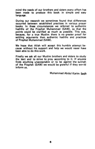 mind the needsof our brothers and sistersevery effort has
been made to produce this book in simple and easy
language.
During our researchwe sometimesfound that differences
occurred between establishedpractices in various prayer
books. In these circumstanceswe referred to authentic
hadiths of the Prophet Muhammad (SAW), so that the
points could be clarified as much as possible.This was,
because,for a true Muslim there is no greater proof for
settling arguments than authentic hadiths and practices
of ProphetMuhammad(SAW).
We hope that Allah will accept this humble attempt be-
cause without his support and help we would never have
beenabfeto do this work.
Finally we ask all our Muslim brothersand sistersto study
the text and to strive to pray according to it. lf anyone
finds anything unacceptableor to be againstthe sunnah
of the Prophet (SAW) we would be grateful if they worrld
inform us.
MuhammadAbdulKarimSaqib
6
mind the needs of our brothers and sisters every effort has
been made to produce this book in simple and easy
language.
During our research we sometimes found that differences
occurred between established practices in various prayer
books. In these circumstances we referred to authentic
hadiths of the Prophet Muhammad (SAW), so that the
points could be clarified as much as possible. This was,
because, for a true Muslim there is no greater proof for
settling arguments than authentic hadiths and practices
of Prophet Muhammad (SAW).
We hope that Allah will accept this humble attempt be-
cause without his support and help we would never have
been able to do this work.
Finally we ask all our Muslim brothers and sisters to study
the text and to strive to pray according to it. If anyone
finds anything unacceptable or to be against the sunnah
of the Prophet (SAW) we would be grateful if they wo!!ld
inform us.
Muhammad Abdul Karim Saqib
6
 