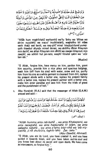++ i H):id-!t;i# V:4*V'aiL*'v ; t
U$iS+h At',#.1,.S.-r'eg;13UtSHtt5^
t'i;Yri; +J fi; ,[L.u3ij Pri';ilirLrit3
3,x ;j&i "t+ # 3'l'4 lrja;5 #j b
rfrrqrtt
"All6h hum maghfidahfrwarhamh[wa'fu'inhu wa
'dfihee
wa
akrim nuzulohIun was-sifhudkhalah-u,waghsilhubil m-aee
wath thalji wal bardi,wa naq-qihl-minal'khatdy1Kamayunaq'
qaththawbulabya{uminaddanasi,wa abdilhud6ranKhayram
mindarihr-,waahlanKhayramminahlihTwazawiankhayrummin
zawiihiwa adkhilhul jan-nata,waqihTfitnatalqabriwa'Aia
banndr"'
,Musrim)
"0 Allah,forgivehim,havemercyon him,pardonhim,grant
him security,providehim a niceplaceandspaciouslodgings,
washhim (off from hissins)with water,snowandice,purify
himfromhissinsasawhitegarmentiscleansedfromdirt,replace
hispresentabodewith a betterone,replacehispresentfamily
with a betterone,replacehispresentpartnerwitha betterone,
makehim enterparadiseandsarehim fromthe trialsof grave
andthepunishmentof hell."
c. Abu Hurairah(R.A.lsaidthat the mssengerof Allah(S.A.W.)
prayedandsaid:-
ii & )j a,v #I- gr1i #.jei$$
"#J;jvtj,i 3:i i l;i: +Y-;gt lL$55
l,^+.i'lui4irii'ii [+ l|#Jciw?
prt -lrVtr I
"Alleh humma anta reb-buh| ,, wa anta KhalaqtaltS,wa
anta razagtahS, wa anta hadaytahE lil islEm, vw anta
gaba{ta rilfiahl , wo anta a'lamu bislr-rihi wa hlE niy-
yatiie, ii ni shuia'a'a,faghfirlah} Lan'banu"
Abu Daw0d, Ahmad).
"0 Allah,you areits Lord,you havecreatedit, andvouhave
guidedit toramrdslslam,andyou havetakenouthissoufand
you knowbestaboutits secretandopendeeds.we havecome
asintercesors.soforqivehi0.':
60
"Allah hum maghfirtahu warhamhti wa'fu 'anhu wa 'afihee wa
akrim nuzulohu wa was-si' 'mudkhalahu, waghsilhu bil maee
wath thalji wal bardi, wa naq-qihT minal 'khataya Kama yunaq-
qath thawbul al)ya~u minad danasi, wa abdilhu d3ran Khayram
min darihT, wa ahlan Khayram min ahlihi wa zawjan khayrum min
zawjihi, wa adkhil hul jan-nata, waqihT fitnatal qabri wa ' Aia
ban nar."
(Muslim)
"0 Allah, forgive him, have mercy on him, pardon him, grant
him security, provide him a nice place and spacious lodgings,
wash him (off from his sins) with water, snow and ice, purify
him from his sins as a white garment is cleansed from dirt, replace
his present abode with a better one, replace his present family
with a better one, replace his present partner with a better one,
make him enter paradise and save him from the trials of grave
and the punishment of hell."
t. Abu Hurairah (R.A.) said that the messenger of Allah (S.A.W.)
prayed and said:-
... '....., .... ~~ '" .... ,. "' .... t" ~ :. /1--: .... '.~,'/ ''''~~.''''/~' ~J.4~/,
~~ .J)~'..:J~O~~ ~~->~,
"', , " ~,/ / ' " / .>
~~G~.JJ ~ ~-,~~...}U/~~~~
r ".; :J if' ,""'" --:A.I~ ,/' / ,/ ""
c~· :.0'" j~~~~ '1-;: "'U:"'_-'
. ~ ~ ' / " .. ~-' ~
(.JI_>~'.>J.I )
"Allah humma anta r3b-buha " wa anta Khalaqtaha, wa
anta razaqtaha, wa anta hadaytaha IiI islam, VIla anta
qabacjta rD!)aha , wa anta a 'Iam~ bisir-riha wa ~/a niy-
yatiha, ji n~ shufa'a'a, faghfir lahu Zan -banu "
(Abu DawiJd, Ahmad).
"0 Allah, you are its Lord, you have created it, and vou have
guided it towards Islam, and you have taken out his soul and
you know best about its secret and open deeds. We have come
as intercessors, so forgive him."
- r
60
 
