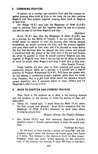 3. COMBININGPRAYERS.
A personon a journeycancombineZuhrandAsrprayerst0-
getherprayingthembothat Zuhror Asrtime.Hecanalsocombine
Maghriband lshaprayerstogetherprayingthembothat Maghrib
or lshatime.
lbn Abbas(R.A.)saysthat the Mesengerof Allah(S.A.W.)
usedto combineZuhrandAsrtogetherwhenhewasona journey
andalsoheusedto combineMaghribandlsha.
(Bukharii.
Mu'62(R.A.)saysthat the Messengerof Allah(S.A.W.)was
on a journeyfor the Battleof Tabook.lf thesunhadalreadyde-
clinedwhenlre wantedt0 starthisjourneyafterhavingcamped
somewhere,he wouldcombinehis Zuhrandfur prayerstogether
andpraythembothat Zuhrtime,andif hedecidedto movebefore
the sunhaddeclinedthenhe delayedtheZuhrprayerandprayed
it cornbinedwithfur prayerat Asrtime.Andif thesunhadalready
setwhenhewantedt0 movehewouldcombineMaghribandlsha
togetherat Maghribtime.Andif thesunhadnotsetwhenhewanted
to movehewoulddelayMaghribandprayit withlshaat lshatime.
(AbuDawild,Tirmizi).
Thesehadithsareveryclearin theirmeaningandprovethat
combiningprayerswhile0n a journeyis a provedanda regular
practiceof ProphetMuhammad(S.A.W.).Still,therearepeoplewho
do not believein combiningprayerstogetherwhiletheyaretravel-
ling,However,this is a gift from Allahwhichthebelieversshould
acceptgratefullyand if someonewantsto rejectAllah'sandhis
Mesenger'sofferit isupto him.
4. WHENTOSHORTENANDCOMBINEPBAYERS.
Now,thereis the questionm to whatis the limitingdistance
andthe durationof the journeyto makethefacilityof Oasrand
Jamavalid.
a. Yahyabin Yazeedsaid,"l askedAnasbin Malik(H.A.)when
the Oasrprayerwasallowed."Anas(R.A.)answeredthatthe
Mesengerof Allah(S.A.W.)wheneverhe went awayabout
3 milesheprayedOasr.
(Muslim,Ahmad,AbuDawfd,Baihaqi).
b. Abu Sa'eed(R.A.)saysthat wheneverRasulullah(S.A.W.l
travelledabout1 farsakhapproximately3 miles,hewouldpray
0asr.
(TalkheeslbnHair).
0n thebasisof thesehadithsa personcanpray0asrandcan
cornbineprayerswhenthedistancehetravelsawayfromhome
is3 miles.Thisdistanceis theminimumfimitfor Oasrprayer.
However,thereare manyvariedopinions0n the minimum
limitof thedistance'forexampleI miles.48miles0r oneday's
62
3. COMBINING PRAYERS.
A person on a journey can combine Zuhr and Asr prayers to-
gether praying them both at Zuhr or Asr time. He can also combine
Maghrib and Isha prayers together praying them both at Maghrib
or Isha time.
Ibn Abbas (R.A.) sa'ys that the Messenger of Allah (S.A.W.)
used to combine Zuhr and Asr together when he was on a journey
and also he used to combine Maghrib and Isha.
(Bukhari).
Mu/az (R.A.) says that the Messenger of Allah (S.A.W.) was
on a journey for the Battle of Tabook. If the sun had already de-
clined when he wanted to start his journey after having camped
somewhere, he would combine his Zuhr an"d Asr prayers together
and pray them both at Zuhr timet and if he decided to move before
the sun had declined then he delayed the Zuh r prayer and prayed
it combined with Asr prayer at Asr time. And if the sun had already
set when he wanted to move he would combine Maghrib and Isha
together at Maghrib time. And if the sun had not set when he wanted
to move he would delay Maghrib and pray it with Isha at Isha time.
(Abu Dawud, Tirmizi).
These hadiths are very clear in thei r meaning and prove that
combining prayers while on a journey is a proved and a regular
practice of Prophpt Muhammad (S.A.W.). Still, there are people who
do not believe in combining prayers together while they are travel-
ling. However, this is a gift from Allah which the believers should
accept gratefully ard if someone wants to reject Allah's and his
Messenger's offer it is up to him.
4. WHEN TO SHORTEN AND COMBINE PRAYERS.
Now, there is the question ~ to what is the limiting distance
and the duration of the journey to make the facility of Qasr and
Jama valid.
a. Yahya bin Yazeed said, "I asked Anas bin Malik (R.A.) when
the Qasr prayer was allowed." A.nas (R.A.) answered that the
Messenger of Allah (S.A.W.) whenever he went away about
3 miles he prayed Gasr.
(Muslim, Ahmad, Abu Dawud, Baihaqi).
b. Abu Sa/eed (R.A.) says that whenever Rasulullah (S.A.W.)
travelled about 1 farsakh approximately 3 miles, he would pray
Qasr.
(Talkhees Ibn Hajr).
On the basis of these hadiths a person can pray Qasr and can
combine prayers when the distance he travels away from home
is 3 miles. This distance is the minimum limit for Qasr prayer.
However, there are many varied opinions on the minimum
limit of the distance' for example 9 ,lliles, 48 miles or one day's
62
 