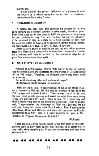 journeyetc.
In our opinionthe oorrectdefinitinnof a iourneyiswhat
the societyas a wholereCognisesutrdettheircircurttstances,
theminimumlimitbeing3 miles.
5. DUBATIOilOFJOURNEY
A personcan prayOasrand combinehis prayersfor aslong
asheremainson a journey,whetherit takesweeks,monthsoryearu.
Evenif hestaysput in oneplaceto fulfil thepurposeof hisiourney
he cancontinueto prayOasrandcombinehisprayers.However,
if he intendedt0 stayin a placefor a fixednumberof daysthen
theopinionsdifferonhowlonghecang0oncombiningandshorten"
inghisprayers,e.g.4days,10days,lTdays,18daysetc.
Aftsra carefulstudyof hadithswe cansaythatwhens0meone
staysin a fixedplacetelnporarilyhewouldbeconsidereda traveller
on a journey,andthereis no limit on the nunrberof dayshecart
prayOasrandcombinehisprayers.
6. NAFLPRAYERONAJOURNEY
Prophet(S.A.W.)alwaysofferedWitrprayerduringhisjourney
andheexmphasizedandexpressedtheimportanceof 2 rakatsunnat
of the Fajrprayer.Therefore,thebelieversshouldpraythese,while
onajourney.
Butwhataboutanyothernaflandsunnatprayer?
Thefollowinghadithanswersthisquestion.
Hafsbin fuim says,"l accompaniedAbdullahbinUmar(R.A.)
on a journeyto Makkah.0nthewayt0 Makkahheledusin the
Zuhrprayerandoffered2 rakats.Thenhewentto sit in histent.
Hesawsomepeopleprayingandaskedmewhattheyweredoing.
They areprayingnafl',saidl. Thenhesaid,'lflcould praynafl
thenI shouldhaveprayedthecompletefardprayer.'Thenhecontin-
ued,
'l accompaniedthe Messengerof Allahon i, journey.Hedid
not prayduringhistravelsmorethan2 rakats.ThenI accompanied
Abu Bakr,Umarand Uthmanandthev did the sameas Pr.ophet
Muhammad(S.A.W.}'.ThereF a goodexamplefor you in the
practiceof PropherMuhammad{S.A.W.).',
(Bukharil.
Therearesomeotherhadithswhichprovethatsomeof thecom-
panionsusedto praynaflsduringthelrjourney.lt is betternott0
praynaflswhiletravellingbut if youstaysomewhereandhavetime
youmaydoso.
ot ol oo lt ao 10 lc oo ol
63
journey etc.
In our opinion the correct definition of a journey is what
the society as a whole recognises urlder their c.ircUlllstances,
the minimum limit being 3 miles.
5. DURATION OF JOURNEY
A person can pray Qasr and combine his prayers' for as long
as he remains on a journey, whether it takp.s weeks, months or years.
Even if he stays put in one place to fulfil the purpose of his journey
he can continue to pray Qasr and combine his prayers. However,
if he intended to stay in a place for a fixed number of days then
the opinions differ on how long he can go on combining and shorten-
ing his prayers, e.g. 4 days, 10 days, 17days, 18 days etc..
Aft~r rt careflll study of hadiths we can say that when someone
stays in a fixed place temporarily he would be considered a traveller
on a journey, and there is no limit on the number of days he can
pray HaST and combine his prayers.
6. NAFL PRAYER ON AJOURNEY
Prophet (S.A.W.) always offered Witr prayer during his journey
and he exmphasized and expressed the importance of 2 rakat sunnat
of the Fajr prayer. Therefore, the believers should pray these, while
on a journey.
But what about any other nafl and sunnat prayer?
The following hadith answers this question.
Hafs bin Asim says, "1 accompanied Abdullah bin Umar (R.A.)
on a journey to Makkah. On the way to Makkah he led us in the
Zuh r prayer and offered 2 rakats. Then he went to sit in his tent.
He saw some people praying and asked me what they were doing.
'They are praying nafl', said I. Then he said, 'If I could pray nafl
then I should have prayed the complete farq prayer.' Then he contin-
ued, 'I accompanied the Messenger of Allah on (. journey. He did
not pray during his travels more than 2 rakats. Then I accompanied
Abu Bakr, Umar and Uthman and they did the same as Prophet
Muhammad (S.A.W.)'. There IS a good example for you in the
practice of Prophet Muhammad (S.A.W.). J)
(Bukhari).
There are some other hadiths which prove that some of the com-
panions used to pray nafls during their journey. It is better not to
pray nafls while travelling but if you stay somewhere and have time
you may do so.
•• •• •• •• •• •• •• •• ••
63
 