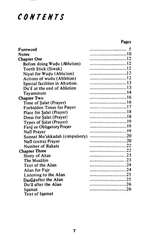 c0ilrEilrs
Foreword
Notes
Chapter One
Before doing Wudu (Ablution)
Tooth Stick (Siwak)
Niyat for Wuflu (Ablution)
Actions of wudu (Ablution)
Specialfacilitiesin Ab.ution.
Du'i[ at the end of Ablution
Tayammum
Chapter Two
Time of $alat (Prayer)
Forbidden Times for PraYer
Placefor $alat (PraYer)
Dressfor $alat (Prayer)
Types of $alat (Prayer)
Far{ or ObligatoryPraPr
Nafl Prayer
SunnatMu'akkadah(conPulsory)
Nafl (extra) PraYer
Number of Rakats
Chapter Three
Story of Aian
The Muai2in
Text of the Aian
Aian for Fajr
Listeningto the Aian
Danidafter the A2an
Du'ii after the Aian
lqamat
Text of Iqamat
Pages
.....t2
.....t2
.....I2
J2
.....r2
,.....I3
.....I3
.....I 6
,.....t7
.....l8
........l8
.....I9
.....I9
...,.l9
,.....20
5
t0
l4
r6
20
22
22
23
23
24
24
25
25
26
26
CONTENTS
Foreword
Notes
Chapter One
Before doing Wuqu (Ablution)
Tooth Stick (Siwak)
Niyat for Wuc;lu (Ablution)
Actions of wudu (Ablution)
Special facilities in Ab.ution.
Du'a at the end of Ablution
Tayammum
Chapter Two
Time of ~alat (Prayer)
Forbidden Times for Player
Place for ~alat (Prayer)
Dress for ~alat (Prayer)
Types of $alat (Prayer)
FarQ or Obligatory Pra}er
Nafl Prayer
Sunnat Mu'akkadah (canpulsory)
Nafl (extra) Prayer
Number of Rakats
Chapter Three
Story of Azan
The Muazzin
Text of the Aian
Azan for Fajr
Listening to the AZan
Dariidafter the Azan
Du"a after the Azan
lqamat
Text of Iqamat
7
Pages
......................•....... 5
.............................. 10
.............................. 12
.............................. 12
.............................. 12
..............................12
.............................. 12
.............................. 13
. 13
.............................. 14
.............................. 16
.............................. 16
.............................. 17
.............................. 18
.............................. 18
.............................. 19
.............................. 19
.......•....................... 19
..............................20
..............................20
..............................22
..............................22
..............................23
..............................23
..............................24
..............................24
..............................25
..............................25
..............................26
..............................26
 