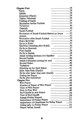 ChapterFour
'Sutra
Qiblah
Intention(NiYat)
TakbirTahrimah
Foldingof hands
RecitationbeforeFatihah
Ta'awwuz
fasmiah
SurahFatihah
Ruku(&owing)
Du'asin Ruku
Du'is in Qawmah
FirstSajdah
Du'[s in Sajdah
SecondRakat
Tashahud
Fnding the Prayer
Du'6s after Salutation
Chapter Five
Witr Prayer
.....28
.....28
.....28
.....28
.....29
.....29
.....29
.....30
.....30
.....3I
:":::::::::::::
.....37
.....38
.....38
.....40
.....40
:::::::::::::::::
Recitationof SurahFatihahBdrindan Imam ..-.-.32
Ameen .....32
Recitationafter SurahFatihah .........-....-.33
Qawman(standingafterRukfr) ................36
Jalsah(sittingbetweentwo Sajddrs) .....39
SecondSajdalt .....40
Jalsah+-Istarahat(sittingfor rest) .........40
Standingup for thirdRakat ................41
$alatAlan-Nabi(Darfid) ................42
Du'5safter$alatAlan-nabi(Darfrd) ........42
Number of Rakat of Witr PraYer
Timeof Witr Prayer
How to PrayWitr
Du'i Qunfitin witr Prayer ................50
Text of Du'EQunilt
Jumah(FridayPrayer) .................51
Importanceof FridayPrayer ..---...........51
lmportanceof Cleanlinessfor lridayPrayer .....51
Goingearlyto FridayPrayer ...-............52
I
PrayerbeforeJumalt
Chapter Four 28
'Sutra 28
Qiblah 28
Intention (Niyat) 28
Talcbir Tahrimah 29
Folding of hands 29
.Recitation before Fatihah 29
Ta'awwuz 30
'fasmiah 30
Surah Fatihah 31
Recitation of Surah Fatihah Behind an Imam 32
Ameen 32
Recitation after Surah Fatihah ._ 33
Ruku (J,owing) 34
Du'as in Ruku 35
Qawman (standing after Rukii) 36
Du'as in Qawmah 37
First Sajdah .38
Du'as in Sajdah 38
Jalsah (sitting between two Sajdcbs) .39
Second Sajdah 40
Jalsah-e-Istarahat (sitting for rest) 40
Second Rakat 40
Tashahud 40
Standing up for third Rakat .41
~alat Alan-Nabi (Dariid) -. .42
Du'as after ~a1at Alan-nabi (Dari"xl) .42
Ending the Prayer 45
Du'as after Salutation .45
Chapter Five 48
Witr Prayer .48
Number of Rakat ofWitr Prayer 48
Time of Witr Prayer 49
How to Pray Witr 49
Du'i Quniit in witr Prayer 50
Text of Du'i Qunilt 50
Jumah (Friday Prayer) · · 51
Importance of Friday Prayer 51
Importance of Cleanliness for Iriday Prayer 51
Going early to Friday Prayer 52
Prayer before Jumah 52
8
 