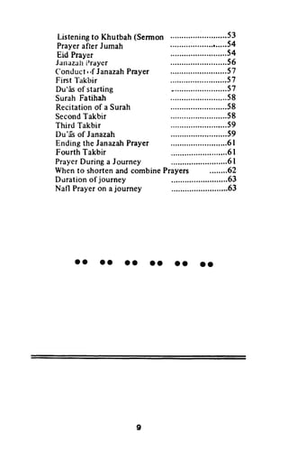 Listeningto Khutbah(Sermon
PrayerafterJumah
Eid Prayer
Junazuhllrayer
Conduct,'f JanazahPrayer
Fint l-akbir
Du'Esof starting
Surah Fatihah
Recitationof a Surah
SecondTakbir
Third Takbir
Du'frsof Janazah
Endingthe JanazahPrayer
Fourth Takbir
PrayerDuring a Journey
Whento shortenand combinePrayers ........62
Duration of journey
Nafl Prayeron ajourney .63
oo oa oo oo oo tt
::::::::::::::::::.54
56
s7
57
57
58
58
58
59
59
6r
6l
6l
63
9
Listening to Khutbah (Sennon 53
Prayer after Jumah 54
Eid Prayer 54
Janazah l)rayer 56
Conduct I If Janazah Prayer 57
First Takbir 57
Du'as of starting 57
Surah Fatihah 58
Recitation of a Surah 58
Second Takbir 58
Third Takbir 59
Du'as of Janazah 59
Ending the Janazah Prayer 61
Fourth Takbir 61
Prayer During a Journey 61
When to shorten and combine Prayers 62
D-uration of journey 63
Natl Prayer on a journey 63
••••••••••••
9
 