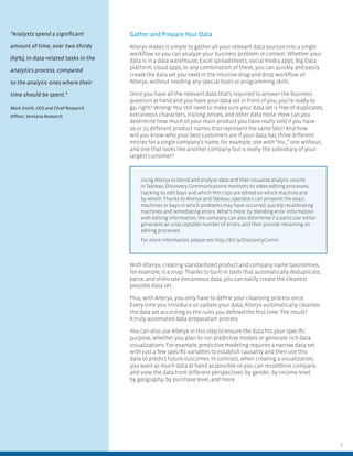 3
Gather and Prepare Your Data
Alteryx makes it simple to gather all your relevant data sources into a single
workﬂow so you can analyze your business problem in context. Whether your
data is in a data warehouse, Excel spreadsheets, social media apps, Big Data
platform, cloud apps, or any combination of these, you can quickly and easily
create the data set you need in the intuitive drag-and-drop workﬂow of
Alteryx, without needing any special tools or programming skills.
Once you have all the relevant data that’s required to answer the business
question at hand and you have your data set in front of you, you’re ready to
go, right? Wrong! You still need to make sure your data set is free of duplicates,
extraneous characters, trailing zeroes, and other data noise. How can you
determine how much of your main product you have really sold if you have
10 or 15 different product names that represent the same SKU? And how
will you know who your best customers are if your data has three different
entries for a single company’s name, for example, one with “Inc.,” one without,
and one that looks like another company but is really the subsidiary of your
largest customer?
With Alteryx, creating standardized product and company name taxonomies,
for example, is a snap. Thanks to built-in tools that automatically deduplicate,
parse, and eliminate extraneous data, you can easily create the cleanest
possible data set.
Plus, with Alteryx, you only have to deﬁne your cleansing process once.
Every time you introduce or update your data, Alteryx automatically cleanses
the data set according to the rules you deﬁned the ﬁrst time. The result?
A truly automated data preparation process.
You can also use Alteryx in this step to ensure the data ﬁts your speciﬁc
purpose, whether you plan to run predictive models or generate rich data
visualizations. For example, predictive modeling requires a narrow data set
with just a few speciﬁc variables to establish causality and then use this
data to predict future outcomes. In contrast, when creating a visualization,
you want as much data at hand as possible so you can recombine, compare,
and view the data from different perspectives: by gender, by income level,
by geography, by purchase level, and more.
Using Alteryx to blend and analyze data and then visualize analytic results
in Tableau, Discovery Communications monitors its video editing processes,
tracking its edit bays and which ﬁlm clips are edited on which machine and
by whom. Thanks to Alteryx and Tableau, operators can pinpoint the exact
machines or bays in which problems may have occurred, quickly recalibrating
machines and remediating errors. What’s more, by blending error information
with editing information, the company can also determine if a particular editor
generates an unacceptable number of errors, and then provide retraining on
editing processes.
For more information, please see http://bit.ly/DiscoveryComm.
“Analysts spend a signiﬁcant
amount of time, over two-thirds
(69%), in data-related tasks in the
analytics process, compared
to the analytic ones where their
time should be spent.”
Mark Smith, CEO and Chief Research
Ofﬁcer, Ventana Research
 