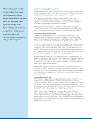 4
Enrich Your Data and Run Analytics
In some cases, you might not have all the information you need; your internal
data just needs more. More what? More context. With third-party data that’s
available with Alteryx, you can get the big picture in minutes.
Need to determine how your customers stand out from the rest of the
population? No problem. Just use Experian Mosaic categories in Alteryx to
segment your customers. Then match your customers to these categories
so you can target prospects with similar attributes.
Which potential store locations will be the most proﬁtable? Using the
Experian data in Alteryx, you can answer that question by discovering how
many customers live within a certain distance or drive time from the store.
Run Powerful Predictive Analytics
Conventional wisdom says that only highly trained data scientists and
programmers with Ph.D.s can run predictive analytics, creating complex
algorithms to predict, for example, which product a customer will purchase
next and when. Conventional wisdom has changed, thanks to Alteryx.
Using Alteryx, business analysts can harness the power of predictive analytics
by merely dragging and dropping pre-built predictive analytics macros and
conﬁguring those macros with a few items in a dialog box. Market-basket
analysis, linear regression, A/B testing, decision trees, and forest models are all
just a few keystrokes away for every business user, making them self-reliant
and able to iterate quickly to answer new business questions.
Based on previous data from other similar customers, you can use Alteryx
predictive analytics to determine the most likely next purchase, along with a
degree of certainty for that prediction. You can also use predictive capabilities
to determine which offers to give to which customers and whether to offer
them by mail or live on your website.
What’s more, any predictive analytic model can be easily represented and
visualized in Tableau. You can use bar charts to represent treatment vs. non-
treatment items in A/B tests. Or use bubble charts to represent market-basket
analysis and show how a customer’s purchase of one item can inﬂuence his
purchase of others.
Leverage Spatial Analytics
While retailers, supply chain managers, and transportation managers have
long known and leveraged spatial analytics, any organization that uses
mobile technology is waking up to the power of spatial. With spatial analytics,
you can track how trafﬁc ﬂows inside a store, the physical location of a buyer
when she makes an online purchase, and even where the customer is physically
located when she expresses a sentiment about your product.
What’s more, if you are planning to create any type of map in Tableau,
Alteryx spatial analytics can help you create the relevant data set for your
business decisions. Using Alteryx, you can create polygons that capture data
within a speciﬁc area and then output that data directly to Tableau for visual
representation in a drive-time map, cell tower coverage area, disease outbreak
area, ﬂood zone, and more.
“All levels of my team, from data
scientists to business analysts,
found they could use Alteryx
within a couple of hours, to produce
results that would have taken
days or weeks to get from IT.
We can automate jobs in seconds,
and spend more time analyzing
data instead of getting it.”
Kim Carrico, Director of Marketing Planning
and Analysis, Optimum Lightpath
 