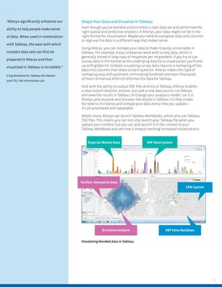 5
Visualizing blended data in Tableau
Experian Mosaic Data ERP Sales System
ERP Sales DatabaseDrivetime Analysis
CRM System
TomTom Geospatial Data
Shape Your Data and Visualize in Tableau
Even though you’ve blended and enriched a clean data set and performed the
right spatial and predictive analytics in Alteryx, your data might not be in the
right format for visualization. Maybe you need to transpose rows and columns
or regroup the data in a different way that makes sense.
Using Alteryx, you can reshape your data to make it easily consumable in
Tableau. For example, many companies work with survey data, which is
generally stored in long rows of responses per respondent. If you try to use
survey data in this format as the underlying data for a visualization, you’ll end
up with gibberish. Instead, visualizing survey data requires a reshaping of the
data into columns that relate to each question. Alteryx makes this type of
reshaping easy and automatic, eliminating hundreds and even thousands
of hours of manual effort to reformat the data for Tableau.
And, with the ability to output TDE ﬁles directly to Tableau, Alteryx enables
a near-instant iteration process. Just add a new data source, run Alteryx,
and view the results in Tableau. Or change your analytics model, run it in
Alteryx, and visualize and discover the results in Tableau. It’s that simple.
No need to re-cleanse and reshape your data every time you update—
it’s all automated and repeatable.
What’s more, Alteryx can launch Tableau Workbooks, which also use Tableau
TDE ﬁles. This means you can not only launch your Tableau ﬁle when you
update your content, but you can also launch it in the context of your
Tableau Workbook and see how it impacts existing formatted visualizations.
“Alteryx signiﬁcantly enhances our
ability to help people make sense
of data. When used in combination
with Tableau, the ease with which
complex data sets can ﬁrst be
prepared in Alteryx and then
visualized in Tableau is incredible.”
Craig Bloodworth, Tableau Zen Master
and CTO, The Information Lab
 