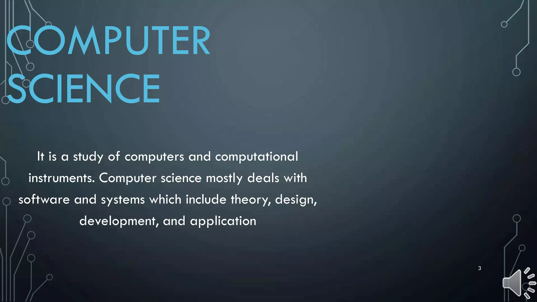 3
COMPUTER
SCIENCE
It is a study of computers and computational
instruments. Computer science mostly deals with
software and systems which include theory, design,
development, and application
 